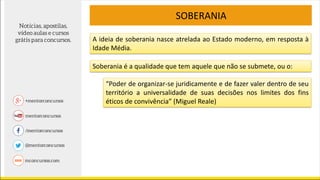 SOBERANIA
A ideia de soberania nasce atrelada ao Estado moderno, em resposta à
Idade Média.
Soberania é a qualidade que tem aquele que não se submete, ou o:
“Poder de organizar-se juridicamente e de fazer valer dentro de seu
território a universalidade de suas decisões nos limites dos fins
éticos de convivência” (Miguel Reale)
 