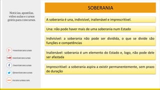 SOBERANIA
A soberania é una, indivisível, inalienável e imprescritível.
Una: não pode haver mais de uma soberania num Estado
Indivisível: a soberania não pode ser dividida, o que se divide são
funções e competências
Inalienável: soberania é um elemento do Estado e, logo, não pode dele
ser afastada
Imprescritível: a soberania aspira a existir permanentemente, sem prazo
de duração
 