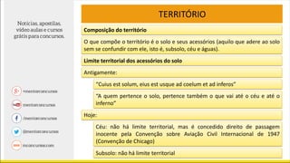 TERRITÓRIO
O que compõe o território é o solo e seus acessórios (aquilo que adere ao solo
sem se confundir com ele, isto é, subsolo, céu e águas).
Limite territorial dos acessórios do solo
Antigamente:
“Cuius est solum, eius est usque ad coelum et ad inferos”
“A quem pertence o solo, pertence também o que vai até o céu e até o
inferno”
Hoje:
Céu: não há limite territorial, mas é concedido direito de passagem
inocente pela Convenção sobre Aviação Civil Internacional de 1947
(Convenção de Chicago)
Subsolo: não há limite territorial
Composição do território
 