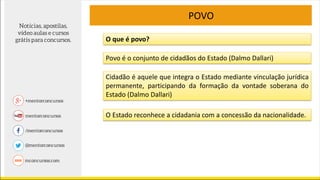 POVO
O que é povo?
Povo é o conjunto de cidadãos do Estado (Dalmo Dallari)
Cidadão é aquele que integra o Estado mediante vinculação jurídica
permanente, participando da formação da vontade soberana do
Estado (Dalmo Dallari)
O Estado reconhece a cidadania com a concessão da nacionalidade.
 
