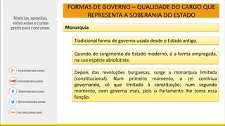 FORMAS DE GOVERNO – QUALIDADE DO CARGO QUE
REPRESENTA A SOBERANIA DO ESTADO
Monarquia
Tradicional forma de governo usada desde o Estado antigo.
Quando do surgimento do Estado moderno, é a forma empregada,
na sua espécie absolutista.
Depois das revoluções burguesas, surge a monarquia limitada
(constitucional). Num primeiro momento, o rei continua
governando, só que limitado à constituição; num segundo
momento, nem governa mais, pois o Parlamento lhe toma essa
função.
 