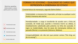 FORMAS DE GOVERNO – QUALIDADE DO CARGO QUE
REPRESENTA A SOBERANIA DO ESTADO
Características da monarquia, segundo Dalmo Dallari:
Vitaliciedade: o monarca (rei, imperador, príncipe ou qualquer outro
título) é monarca até morrer.
Hereditariedade: o cargo é transferido de acordo com a linha de
sucessão, de modo que, quando o monarca morre ou abdica, é
imediatamente substituído pelo próximo na linha de sucessão. É
regra na modernidade, mas há casos de monarquias eletivas no
passado (Roma) e no presente (Vaticano, Malásia).
Irresponsabilidade: ele não tem que prestar contas (“the king can
do no wrong”)
 