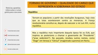 FORMAS DE GOVERNO – QUALIDADE DO CARGO QUE
REPRESENTA A SOBERANIA DO ESTADO
República
Tornam-se populares a partir das revoluções burguesas, haja vista
que as lutas aconteceram contra os monarcas. A França
revolucionária constitui-se, depois de executar o rei Luís XVI, numa
república.
Mas a república mais importante daquela época foi os EUA, que
inspirou as posteriores a chamar o governante de "Presidente"
(“prae sedentem”). No passado, recebeu outros nomes, como
“Doge” em Veneza e “Cônsul” (magistrado supremo) em Roma.
 