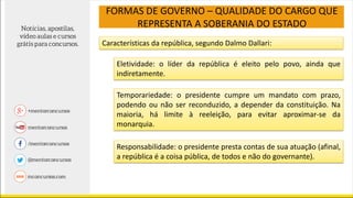 FORMAS DE GOVERNO – QUALIDADE DO CARGO QUE
REPRESENTA A SOBERANIA DO ESTADO
Características da república, segundo Dalmo Dallari:
Eletividade: o líder da república é eleito pelo povo, ainda que
indiretamente.
Temporariedade: o presidente cumpre um mandato com prazo,
podendo ou não ser reconduzido, a depender da constituição. Na
maioria, há limite à reeleição, para evitar aproximar-se da
monarquia.
Responsabilidade: o presidente presta contas de sua atuação (afinal,
a república é a coisa pública, de todos e não do governante).
 