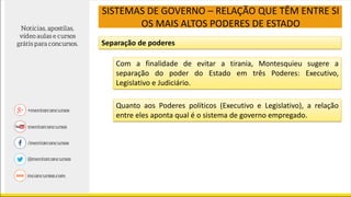 SISTEMAS DE GOVERNO – RELAÇÃO QUE TÊM ENTRE SI
OS MAIS ALTOS PODERES DE ESTADO
Separação de poderes
Com a finalidade de evitar a tirania, Montesquieu sugere a
separação do poder do Estado em três Poderes: Executivo,
Legislativo e Judiciário.
Quanto aos Poderes políticos (Executivo e Legislativo), a relação
entre eles aponta qual é o sistema de governo empregado.
 