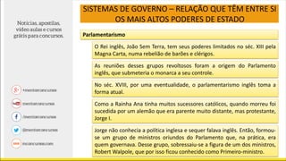 SISTEMAS DE GOVERNO – RELAÇÃO QUE TÊM ENTRE SI
OS MAIS ALTOS PODERES DE ESTADO
Parlamentarismo
O Rei inglês, João Sem Terra, tem seus poderes limitados no séc. XIII pela
Magna Carta, numa rebelião de barões e clérigos.
As reuniões desses grupos revoltosos foram a origem do Parlamento
inglês, que submeteria o monarca a seu controle.
No séc. XVIII, por uma eventualidade, o parlamentarismo inglês toma a
forma atual.
Como a Rainha Ana tinha muitos sucessores católicos, quando morreu foi
sucedida por um alemão que era parente muito distante, mas protestante,
Jorge I.
Jorge não conhecia a política inglesa e sequer falava inglês. Então, formou-
se um grupo de ministros oriundos do Parlamento que, na prática, era
quem governava. Desse grupo, sobressaiu-se a figura de um dos ministros,
Robert Walpole, que por isso ficou conhecido como Primeiro-ministro.
 