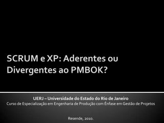 SCRUM e XP: Aderentes ou Divergentes ao PMBOK? UERJ – Universidade do Estado do Rio de Janeiro Curso de Especialização em Engenharia de Produção com Ênfase em Gestão de Projetos Resende, 2010. 