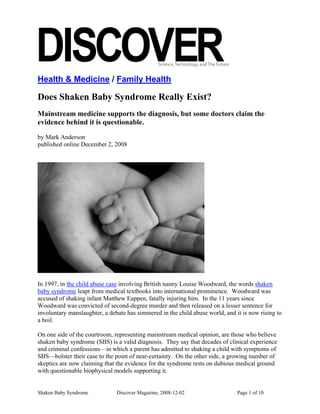 Health & Medicine / Family Health

Does Shaken Baby Syndrome Really Exist?
Mainstream medicine supports the diagnosis, but some doctors claim the
evidence behind it is questionable.

by Mark Anderson
published online December 2, 2008




In 1997, in the child abuse case involving British nanny Louise Woodward, the words shaken
baby syndrome leapt from medical textbooks into international prominence. Woodward was
accused of shaking infant Matthew Eappen, fatally injuring him. In the 11 years since
Woodward was convicted of second-degree murder and then released on a lesser sentence for
involuntary manslaughter, a debate has simmered in the child abuse world, and it is now rising to
a boil.

On one side of the courtroom, representing mainstream medical opinion, are those who believe
shaken baby syndrome (SBS) is a valid diagnosis. They say that decades of clinical experience
and criminal confessions—in which a parent has admitted to shaking a child with symptoms of
SBS—bolster their case to the point of near-certainty. On the other side, a growing number of
skeptics are now claiming that the evidence for the syndrome rests on dubious medical ground
with questionable biophysical models supporting it.


Shaken Baby Syndrome           Discover Magazine, 2008-12-02                   Page 1 of 10
 