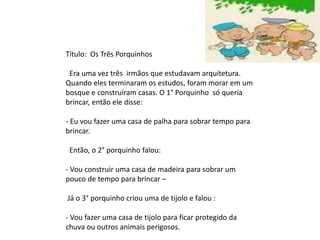 Título: Os Três Porquinhos
Era uma vez três irmãos que estudavam arquitetura.
Quando eles terminaram os estudos, foram morar em um
bosque e construíram casas. O 1° Porquinho só queria
brincar, então ele disse:
- Eu vou fazer uma casa de palha para sobrar tempo para
brincar.
Então, o 2° porquinho falou:
- Vou construir uma casa de madeira para sobrar um
pouco de tempo para brincar –
Já o 3° porquinho criou uma de tijolo e falou :
- Vou fazer uma casa de tijolo para ficar protegido da
chuva ou outros animais perigosos.
 