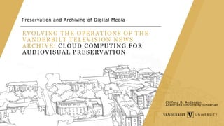 EVOLVING THE OPERATIONS OF THE
VANDERBILT TELEVISION NEWS
ARCHIVE: CLOUD COMPUTING FOR
AUDIOVISUAL PRESERVATION
Preservation and Archiving of Digital Media
Clifford B. Anderson
Associate University Librarian
 