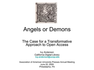 Angels or Demons The Case for a Transformative Approach to Open Access Ivy Anderson California Digital Library   [email_address] Association of American University Presses Annual Meeting June 20, 2009 Philadelphia, PA 