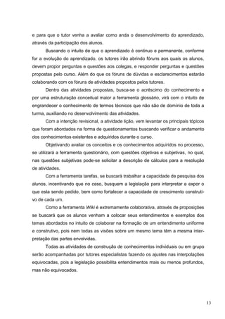 13
e para que o tutor venha a avaliar como anda o desenvolvimento do aprendizado,
através da participação dos alunos.
Buscando o intuito de que o aprendizado é continuo e permanente, conforme
for a evolução do aprendizado, os tutores irão abrindo fóruns aos quais os alunos,
devem propor perguntas e questões aos colegas, e responder perguntas e questões
propostas pelo curso. Além do que os fóruns de dúvidas e esclarecimentos estarão
colaborando com os fóruns de atividades propostos pelos tutores.
Dentro das atividades propostas, busca-se o acréscimo do conhecimento e
por uma estruturação conceitual maior a ferramenta glossário, virá com o intuito de
engrandecer o conhecimento de termos técnicos que não são de domínio de toda a
turma, auxiliando no desenvolvimento das atividades.
Com a intenção revisional, a atividade lição, vem levantar os principais tópicos
que foram abordados na forma de questionamentos buscando verificar o andamento
dos conhecimentos existentes e adquiridos durante o curso.
Objetivando avaliar os conceitos e os conhecimentos adquiridos no processo,
se utilizará a ferramenta questionário, com questões objetivas e subjetivas, no qual,
nas questões subjetivas pode-se solicitar a descrição de cálculos para a resolução
de atividades.
Com a ferramenta tarefas, se buscará trabalhar a capacidade de pesquisa dos
alunos, incentivando que no caso, busquem a legislação para interpretar e expor o
que esta sendo pedido, bem como fortalecer a capacidade de crescimento construti-
vo de cada um.
Como a ferramenta Wiki é extremamente colaborativa, através de proposições
se buscará que os alunos venham a colocar seus entendimentos e exemplos dos
temas abordados no intuito de colaborar na formação de um entendimento uniforme
e construtivo, pois nem todas as visões sobre um mesmo tema têm a mesma inter-
pretação das partes envolvidas.
Todas as atividades de construção de conhecimentos individuais ou em grupo
serão acompanhadas por tutores especialistas fazendo os ajustes nas interpolações
equivocadas, pois a legislação possibilita entendimentos mais ou menos profundos,
mas não equivocados.
 