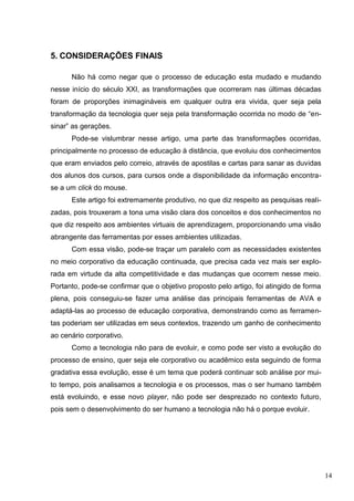 14
5. CONSIDERAÇÕES FINAIS
Não há como negar que o processo de educação esta mudado e mudando
nesse início do século XXI, as transformações que ocorreram nas últimas décadas
foram de proporções inimagináveis em qualquer outra era vivida, quer seja pela
transformação da tecnologia quer seja pela transformação ocorrida no modo de “en-
sinar” as gerações.
Pode-se vislumbrar nesse artigo, uma parte das transformações ocorridas,
principalmente no processo de educação à distância, que evoluiu dos conhecimentos
que eram enviados pelo correio, através de apostilas e cartas para sanar as duvidas
dos alunos dos cursos, para cursos onde a disponibilidade da informação encontra-
se a um click do mouse.
Este artigo foi extremamente produtivo, no que diz respeito as pesquisas reali-
zadas, pois trouxeram a tona uma visão clara dos conceitos e dos conhecimentos no
que diz respeito aos ambientes virtuais de aprendizagem, proporcionando uma visão
abrangente das ferramentas por esses ambientes utilizadas.
Com essa visão, pode-se traçar um paralelo com as necessidades existentes
no meio corporativo da educação continuada, que precisa cada vez mais ser explo-
rada em virtude da alta competitividade e das mudanças que ocorrem nesse meio.
Portanto, pode-se confirmar que o objetivo proposto pelo artigo, foi atingido de forma
plena, pois conseguiu-se fazer uma análise das principais ferramentas de AVA e
adaptá-las ao processo de educação corporativa, demonstrando como as ferramen-
tas poderiam ser utilizadas em seus contextos, trazendo um ganho de conhecimento
ao cenário corporativo.
Como a tecnologia não para de evoluir, e como pode ser visto a evolução do
processo de ensino, quer seja ele corporativo ou acadêmico esta seguindo de forma
gradativa essa evolução, esse é um tema que poderá continuar sob análise por mui-
to tempo, pois analisamos a tecnologia e os processos, mas o ser humano também
está evoluindo, e esse novo player, não pode ser desprezado no contexto futuro,
pois sem o desenvolvimento do ser humano a tecnologia não há o porque evoluir.
 