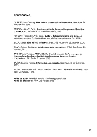 15
REFERÊNCIAS
GILBERT, Sara Dulaney. How to be a successful on line student. New York. Ed.
McGraw-Hill, 2001.
PEREIRA, Alice T. Cybis. Ambientes virtuais de aprendizagem em diferentes
contextos. Rio de Janeiro. Ed. Ciência Moderna, 2007.
PORWAY, Patrick S. LANE, Carla. Guide to Teleconferencing and distance
learning. Livemore. Ed. Applied Business teleCommunications, 3ª Ed., 1997.
SILVA, Marco. Sala de aula interativa. 2ª Ed., Rio de Janeiro. Ed. Quartet, 2001.
SILVA, Robson Santos da. Moodle para autores e tutores. 2ª Ed., São Paulo. Ed.
Novatec, 2011.
TACHIZAWA, Takeshy; ANDRADE, Rui Otávio Bernardes de. Tecnologias da
informação aplicadas às instituições de ensino e às universidades
corporativas. São Paulo. Ed. Atlas, 2003.
TAJRA, Sanmya Feitosa. Informática na educação. São Paulo. 3º ed. Ed. Érica,
2001.
TEARE, Richard; DAVIES, David; SANDELANDS, Eric. The Virtual University. New
York. Ed. Cassel, 1998.
Nome do autor: Anderson Pinceta – apinceta@hotmail.com
Nome do orientador: Profª. Dra Helga Correa
 