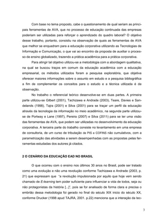 3
Com base no tema proposto, cabe o questionamento de qual seriam as princi-
pais ferramentas de AVA, que no processo de educação continuada das empresas
poderiam ser utilizadas para reforçar o aprendizado do quadro laboral? O objetivo
desse trabalho, portanto, consistiu na observação de quais as ferramentas de AVA
que melhor se enquadram para a educação corporativa utilizando as Tecnologias de
Informação e Comunicação, o que vai ao encontro da proposta de auxiliar o proces-
so de ensino globalizado, trazendo a prática acadêmica para a prática corporativa.
Para atingir tal objetivo utilizou-se a metodologia com a abordagem qualitativa,
na qual se buscou traços em comum da educação acadêmica com a educação
empresarial, os métodos utilizados foram a pesquisa exploratória, que objetiva
oferecer maiores informações sobre o assunto em estudo e a pesquisa bibliográfica
a fim de complementar os conceitos para o estudo e a técnica utilizada é da
observação.
No trabalho o referencial teórico desenvolve-se em duas partes. A primeira
parte utilizou-se Gilbert (2001), Tachizawa e Andrade (2003), Teare, Davies e San-
delands (1998), Tajra (2001) e Silva (2001) para se traçar um perfil da educação
através da tecnologia da informação no meio acadêmico, na segunda parte utilizou-
se de Portway e Lane (1997), Pereira (2007) e Silva (2011) para se ter uma visão
das ferramentas de AVA, que podem ser utilizadas no desenvolvimento da educação
corporativa. A terceira parte do trabalho consiste no levantamento em uma empresa
de consultoria, de um curso de tributação de PIS e COFINS não cumulativos, com a
parametrização das atividades a serem desempenhadas com as propostas pelas fer-
ramentas estudadas dos autores já citados.
2 O CENÁRIO DA EDUCAÇÃO EAD NO BRASIL
O que ocorreu com o ensino nos últimos 30 anos no Brasil, pode ser tratado
como uma evolução e não uma revolução conforme Tachizawa e Andrade (2003, p.
21) que expressam que “a revolução impulsionada por aquilo que hoje vem sendo
chamado de E-learning tem poder suficiente para influenciar a vida de todos, seja ou
não protagonistas da história [...]”, pois se for analisado de forma clara e precisa o
embrião dessa metodologia foi gerado no final do século XIX inicio do século XX,
conforme Drucker (1998 apud TAJRA, 2001. p.22) menciona que a interação da tec-
 