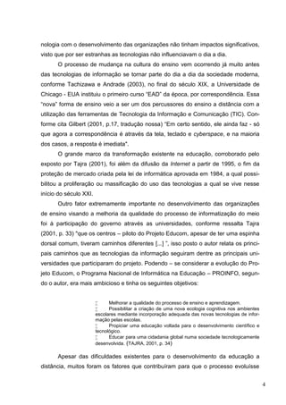 4
nologia com o desenvolvimento das organizações não tinham impactos significativos,
visto que por ser estranhas as tecnologias não influenciavam o dia a dia.
O processo de mudança na cultura do ensino vem ocorrendo já muito antes
das tecnologias de informação se tornar parte do dia a dia da sociedade moderna,
conforme Tachizawa e Andrade (2003), no final do século XIX, a Universidade de
Chicago - EUA instituiu o primeiro curso “EAD” da época, por correspondência. Essa
“nova” forma de ensino veio a ser um dos percussores do ensino a distância com a
utilização das ferramentas de Tecnologia da Informação e Comunicação (TIC). Con-
forme cita Gilbert (2001, p.17, tradução nossa) “Em certo sentido, ele ainda faz - só
que agora a correspondência é através da tela, teclado e cyberspace, e na maioria
dos casos, a resposta é imediata".
O grande marco da transformação existente na educação, corroborado pelo
exposto por Tajra (2001), foi além da difusão da Internet a partir de 1995, o fim da
proteção de mercado criada pela lei de informática aprovada em 1984, a qual possi-
bilitou a proliferação ou massificação do uso das tecnologias a qual se vive nesse
início do século XXI.
Outro fator extremamente importante no desenvolvimento das organizações
de ensino visando a melhoria da qualidade do processo de informatização do meio
foi à participação do governo através as universidades, conforme ressalta Tajra
(2001, p. 33) "que os centros – piloto do Projeto Educom, apesar de ter uma espinha
dorsal comum, tiveram caminhos diferentes [...] ”, isso posto o autor relata os princi-
pais caminhos que as tecnologias da informação seguiram dentre as principais uni-
versidades que participaram do projeto. Podendo – se considerar a evolução do Pro-
jeto Educom, o Programa Nacional de Informática na Educação – PROINFO, segun-
do o autor, era mais ambicioso e tinha os seguintes objetivos:
 Melhorar a qualidade do processo de ensino e aprendizagem.
 Possibilitar a criação de uma nova ecologia cognitiva nos ambientes
escolares mediante incorporação adequada das novas tecnologias de infor-
mação pelas escolas.
 Propiciar uma educação voltada para o desenvolvimento científico e
tecnológico.
 Educar para uma cidadania global numa sociedade tecnologicamente
desenvolvida. (TAJRA, 2001, p. 34)
Apesar das dificuldades existentes para o desenvolvimento da educação a
distância, muitos foram os fatores que contribuíram para que o processo evoluísse
 