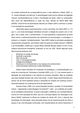 5
do modelo tradicional de correspondência para o meio eletrônico, Gilbert (2001, p.
17, nossa tradução) nos fala que “A aprendizagem pode ocorrer através de digitação
manual, correspondência por e-mail e Tecnologias de áudio, vídeo ou computador,
bem como por teleconferência e, cada vez mais, através da World Wide Web
(WWW) ".Essa forma de aprendizado descrita por Gilbert (2001) maximiza o contex-
to da evolução do aprendizado.
Observado esses posicionamentos, é claro concordar com Silva (2001, p. 11)
que “[...] as novas tecnologias interativas renovam a relação do usuário com a ima-
gem, com o texto, com o conhecimento”, no qual apresenta o pensamento de Silva
(Ibid) ocorre o redimensionamento dos elementos da comunicação: a mensagem, o
emissor e o receptor. Complementando, Tajra (2001) relata os principais paradigmas
educacionais emergentes, que fizeram parte da pauta do Projeto Educom (1984/87)
e do Proinfe/MEC (1989) que a autora Maria Cândido Moraes relatou no livro “O pa-
radigma educacional emergente” publicado no ano de 1997. Dentre algumas ques-
tões da pauta podemos citar:
 Mudança na missão da escola;
 Aprender a aprender;
 Além da escola;
 Inter e Transdiciplinaridade;
 Inteligências Múltiplas
 Mudanças no Conhecimento e nos espaços do conhecimento
 Instrumentações eletrônicas e redes telemáticas.
Dados esses exemplos de mudanças de paradigma, a contextualização pro-
posta de e-learning por Tachizawa e Andrade (2003, p.21) “[...], de maneira geral, a
aplicação de computadores e da internet ao processo educativo. Mas as questões
que essa situação levanta vão muito mais longe”. A partir desse posicionamento po-
demos ver de forma bastante precisa a dimensão do impacto da mudança compor-
tamental existente na mudança da forma do aprendizado.
Quando Teare (1999, p.8, nossa tradução) levanta a questão “A Universidade
Virtual – organizando a aprendizagem do amanhã?”, volta – se a reflexão da mudan-
ça do paradigma educacional, na qual a educação a distância, por correspondência,
ocorria em uma educação de oficio, que era o principal objetivo da “educação a dis-
tância (EAD)” tradicional no Brasil em meados do século XX. Com o advento das
tecnologias de informação, essa educação deixou de ser exclusivamente de ofício e
passou a ser uma educação continuada, com características do ensino tradicional. A
 