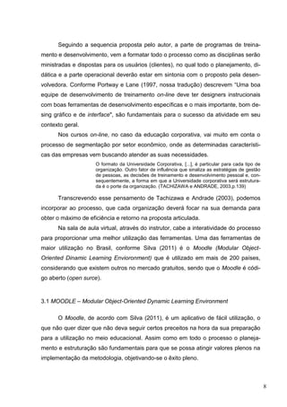 8
Seguindo a sequencia proposta pelo autor, a parte de programas de treina-
mento e desenvolvimento, vem a formatar todo o processo como as disciplinas serão
ministradas e dispostas para os usuários (clientes), no qual todo o planejamento, di-
dática e a parte operacional deverão estar em sintonia com o proposto pela desen-
volvedora. Conforme Portway e Lane (1997, nossa tradução) descrevem “Uma boa
equipe de desenvolvimento de treinamento on-line deve ter designers instrucionais
com boas ferramentas de desenvolvimento específicas e o mais importante, bom de-
sing gráfico e de interface", são fundamentais para o sucesso da atividade em seu
contexto geral.
Nos cursos on-line, no caso da educação corporativa, vai muito em conta o
processo de segmentação por setor econômico, onde as determinadas característi-
cas das empresas vem buscando atender as suas necessidades.
O formato da Universidade Corporativa, [...], é particular para cada tipo de
organização. Outro fator de influência que sinaliza as estratégias de gestão
de pessoas, as decisões de treinamento e desenvolvimento pessoal e, con-
sequentemente, a forma em que a Universidade corporativa será estrutura-
da é o porte da organização. (TACHIZAWA e ANDRADE, 2003,p.139)
Transcrevendo esse pensamento de Tachizawa e Andrade (2003), podemos
incorporar ao processo, que cada organização deverá focar na sua demanda para
obter o máximo de eficiência e retorno na proposta articulada.
Na sala de aula virtual, através do instrutor, cabe a interatividade do processo
para proporcionar uma melhor utilização das ferramentas. Uma das ferramentas de
maior utilização no Brasil, conforme Silva (2011) é o Moodle (Modular Object-
Oriented Dinamic Learning Envioronment) que é utilizado em mais de 200 países,
considerando que existem outros no mercado gratuitos, sendo que o Moodle é códi-
go aberto (open surce).
3.1 MOODLE – Modular Object-Oriented Dynamic Learning Environment
O Moodle, de acordo com Silva (2011), é um aplicativo de fácil utilização, o
que não quer dizer que não deva seguir certos preceitos na hora da sua preparação
para a utilização no meio educacional. Assim como em todo o processo o planeja-
mento e estruturação são fundamentais para que se possa atingir valores plenos na
implementação da metodologia, objetivando-se o êxito pleno.
 