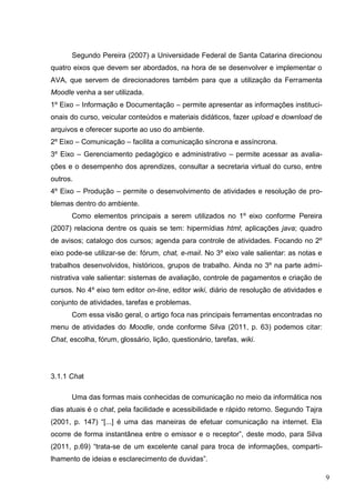 9
Segundo Pereira (2007) a Universidade Federal de Santa Catarina direcionou
quatro eixos que devem ser abordados, na hora de se desenvolver e implementar o
AVA, que servem de direcionadores também para que a utilização da Ferramenta
Moodle venha a ser utilizada.
1º Eixo – Informação e Documentação – permite apresentar as informações instituci-
onais do curso, veicular conteúdos e materiais didáticos, fazer upload e download de
arquivos e oferecer suporte ao uso do ambiente.
2º Eixo – Comunicação – facilita a comunicação síncrona e assíncrona.
3º Eixo – Gerenciamento pedagógico e administrativo – permite acessar as avalia-
ções e o desempenho dos aprendizes, consultar a secretaria virtual do curso, entre
outros.
4º Eixo – Produção – permite o desenvolvimento de atividades e resolução de pro-
blemas dentro do ambiente.
Como elementos principais a serem utilizados no 1º eixo conforme Pereira
(2007) relaciona dentre os quais se tem: hipermídias html; aplicações java; quadro
de avisos; catalogo dos cursos; agenda para controle de atividades. Focando no 2º
eixo pode-se utilizar-se de: fórum, chat, e-mail. No 3º eixo vale salientar: as notas e
trabalhos desenvolvidos, históricos, grupos de trabalho. Ainda no 3º na parte admi-
nistrativa vale salientar: sistemas de avaliação, controle de pagamentos e criação de
cursos. No 4º eixo tem editor on-line, editor wiki, diário de resolução de atividades e
conjunto de atividades, tarefas e problemas.
Com essa visão geral, o artigo foca nas principais ferramentas encontradas no
menu de atividades do Moodle, onde conforme Silva (2011, p. 63) podemos citar:
Chat, escolha, fórum, glossário, lição, questionário, tarefas, wiki.
3.1.1 Chat
Uma das formas mais conhecidas de comunicação no meio da informática nos
dias atuais é o chat, pela facilidade e acessibilidade e rápido retorno. Segundo Tajra
(2001, p. 147) “[...] é uma das maneiras de efetuar comunicação na internet. Ela
ocorre de forma instantânea entre o emissor e o receptor”, deste modo, para Silva
(2011, p.69) “trata-se de um excelente canal para troca de informações, comparti-
lhamento de ideias e esclarecimento de duvidas”.
 