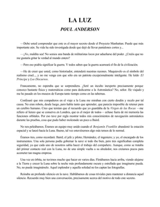 LA LUZ
POUL ANDERSON
—Debe usted comprender que este es el mayor secreto desde el Proyecto Manhattan. Puede que más
importante aún. Su vida ha sido investigada desde que dejó de llevar pantalones cortos y...
—¡No, maldita sea! No somos una banda de militaristas locos por adueñarse del poder. ¿Creéis que no
me gustaría gritar la verdad al mundo entero?
—Pero eso podría significar la guerra. Y todos saben que la guerra acarreará el fin de la civilización.
—He de creer que usted, como historiador, entenderá nuestras razones. Maquiavelo es el símbolo del
realismo cruel..., y no me venga con que sólo era un patriota excepcionalmente inteligente. He leído El
Príncipe y Los Discursos.
Francamente, no esperaba que se sorprendiera. ¿Seré un inculto inexperto precisamente porque
conozco bastante física y matemáticas como para dedicarme a la Astronáutica? No, señor. He viajado y
me he pasado en los museos de Europa tanto tiempo como en las tabernas.
Confesaré que mis compañeros en el viaje a la Luna me miraban con cierto desdén y recelo por tal
causa. No eran robots, desde luego, pero había tanto que aprender, que parecía imposible de retener para
un cerebro humano. Creo que temían que el recuerdo que yo guardaba de la Virgen de las Rocas —me
refiero al lienzo que se conserva en Londres, que es el mejor de todos— echase fuera de mi memoria las
funciones orbitales. Por eso tuve por regla mostrar todos mis conocimientos de navegación astronáutica
durante las pruebas, cosa que pudo haber molestado un poco a Baird.
No nos peleábamos. Éramos un equipo muy unido cuando el Benjamín Franklin abandonó la estación
espacial y se lanzó hacia la Luna. Bueno, tal vez estuviésemos algo más tensos de lo normal.
Éramos tres, como recordará: Baird, el jefe y piloto; Hernández, el ingeniero; y yo, el encargado de los
instrumentos. Una sola persona podía gobernar la nave si todo iba bien, pero tres significaban completa
seguridad, ya que cada uno de nosotros sabía hacer el trabajo del compañero. Aunque, como se trataba
del primer contacto real con la Luna, no de una simple vuelta a su alrededor, nos creíamos pocos para
acometer tan magna empresa.
Una vez en órbita, no tuvimos mucho que hacer en varios días. Flotábamos hacia arriba, viendo alejarse
a la Tierra y crecer la Luna sobre la noche más profundamente oscura y estrellada que imaginarse pueda.
No, no puede imaginárselo. Aquel esplendor y aquella soledad no los captan las fotografías.
Reinaba un profundo silencio en la nave. Hablábamos de cosas triviales para mantener a distancia aquel
silencio. Recuerdo muy bien una conversación, precisamente acerca del motivo de todo este secreto.

 