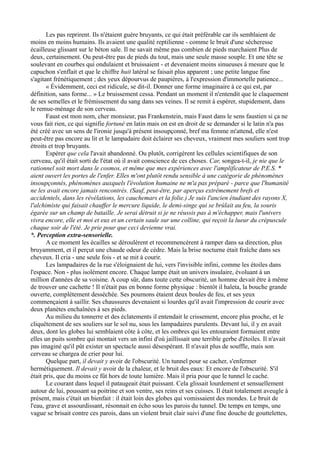 Les pas reprirent. Ils n'étaient guère bruyants, ce qui était préférable car ils semblaient de
moins en moins humains. Ils avaient une qualité reptilienne - comme le bruit d'une sécheresse
écailleuse glissant sur le béton sale. Il ne savait même pas combien de pieds marchaient Plus de
deux, certainement. Ou peut-être pas de pieds du tout, mais une seule masse souple. Et une tête se
soulevant en courbes qui ondulaient et bruissaient - et devenaient moins sinueuses à mesure que le
capuchon s'enflait et que le chiffre huit latéral se faisait plus apparent ; une petite langue fine
s'agitant frénétiquement ; des yeux dépourvus de paupières, à l'expression d'immortelle patience...
« Évidemment, ceci est ridicule, se dit-il. Donner une forme imaginaire à ce qui est, par
définition, sans forme... » Le bruissement cessa. Pendant un moment il n'entendit que le claquement
de ses semelles et le frémissement du sang dans ses veines. Il se remit à espérer, stupidement, dans
le remue-ménage de son cerveau.
Faust est mon nom, cher monsieur, pas Frankenstein, mais Faust dans le sens faustien si ça ne
vous fait rien, ce qui signifie fortuné en latin mais on est en droit de se demander si le latin n'a pas
été créé avec un sens de l'ironie jusqu'à présent insoupçonné, bref ma femme m'attend, elle n'est
peut-être pas encore au lit et le lampadaire doit éclairer ses cheveux, vraiment mes souliers sont trop
étroits et trop bruyants.
Espérer que cela l'avait abandonné. Ou plutôt, corrigèrent les cellules scientifiques de son
cerveau, qu'il était sorti de l'état où il avait conscience de ces choses. Car, songea-t-il, je nie que le
rationnel soit mort dans le cosmos, et même que mes expériences avec l'amplificateur de P.E.S. *
aient ouvert les portes de l'enfer. Elles m'ont plutôt rendu sensible à une catégorie de phénomènes
insoupçonnés, phénomènes auxquels l'évolution humaine ne m'a pas préparé - parce que l'humanité
ne les avait encore jamais rencontrés. (Sauf, peut-être, par aperçus extrêmement brefs et
accidentels, dans les révélations, les cauchemars et la folie.) Je suis l'ancien étudiant des rayons X,
l'alchimiste qui faisait chauffer le mercure liquide, le demi-singe qui se brûlait au feu, la souris
égarée sur un champ de bataille. Je serai détruit si je ne réussis pas à m'échapper, mais l'univers
vivra encore, elle et moi et eux et un certain saule sur une colline, qui reçoit la lueur du crépuscule
chaque soir de l'été. Je prie pour que ceci devienne vrai.
*. Perception extra-sensorielle.
A ce moment les écailles se déroulèrent et recommencèrent à ramper dans sa direction, plus
bruyamment, et il perçut une chaude odeur de cèdre. Mais la brise nocturne était fraîche dans ses
cheveux. Il cria - une seule fois - et se mit à courir.
Les lampadaires de la rue s'éloignaient de lui, vers l'invisible infini, comme les étoiles dans
l'espace. Non - plus isolément encore. Chaque lampe était un univers insulaire, évoluant à un
million d'années de sa voisine. A coup sûr, dans toute cette obscurité, un homme devait être à même
de trouver une cachette ! Il n'était pas en bonne forme physique : bientôt il haleta, la bouche grande
ouverte, complètement desséchée. Ses poumons étaient deux boules de feu, et ses yeux
commençaient à saillir. Ses chaussures devenaient si lourdes qu'il avait l'impression de courir avec
deux planètes enchaînées à ses pieds.
Au milieu du tonnerre et des éclatements il entendait le crissement, encore plus proche, et le
cliquètement de ses souliers sur le sol nu, sous les lampadaires purulents. Devant lui, il y en avait
deux, dont les globes lui semblaient côte à côte, et les ombres qui les entouraient formaient entre
elles un puits sombre qui montait vers un infini d'où jaillissait une terrible gerbe d'étoiles. Il n'avait
pas imaginé qu'il pût exister un spectacle aussi désespérant. Il n'avait plus de souffle, mais son
cerveau se chargea de crier pour lui.
Quelque part, il devait y avoir de l'obscurité. Un tunnel pour se cacher, s'enfermer
hermétiquement. Il devait y avoir de la chaleur, et le bruit des eaux: Et encore de l'obscurité. S'il
était pris, que du moins ce fût hors de toute lumière. Mais il pria pour que le tunnel le cache.
Le courant dans lequel il pataugeait était puissant. Cela glissait lourdement et sensuellement
autour de lui, poussant sa poitrine et son ventre, ses reins et ses cuisses. Il était totalement aveugle à
présent, mais c'était un bienfait : il était loin des globes qui vomissaient des mondes. Le bruit de
l'eau, grave et assourdissant, résonnait en écho sous les parois du tunnel. De temps en temps, une
vague se brisait contre ces parois, dans un violent bruit clair suivi d'une fine douche de gouttelettes,
 