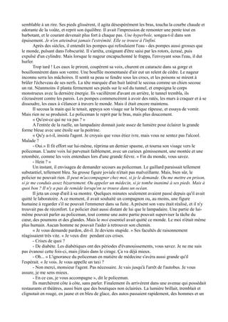 semblable à un rire. Ses pieds glissèrent, il agita désespérément les bras, toucha la courbe chaude et
odorante de la voûte, et reprit son équilibre. Il avait l'impression de remonter une pente tout en
barbotant, et le courant devenait plus fort à chaque pas. Une hyperbole, songea-t-il dans son
épuisement. Je n'en atteindrai jamais l'extrémité. Elle se trouve à l'infini.
Après des siècles, il entendit les pompes qui refoulaient l'eau - des pompes aussi grosses que
le monde, pulsant dans l'obscurité. Il s'arrêta, craignant d'être saisi par les rotors, écrasé, puis
expulsé d'un cylindre. Mais lorsque le nageur encapuchonné le frappa, l'envoyant sous l'eau, il dut
hurler.
Trop tard ! Les eaux le prirent, coupèrent sa voix, churent en cataracte dans sa gorge et
bouillonnèrent dans son ventre. Une bouffée momentanée d'air eut un relent de cèdre. Le nageur
inconnu serra les mâchoires. Il sentit sa peau se fendre sous les crocs, et les poisons se mirent à
brûler l'écheveau de ses nerfs. La tête marquée d'un huit latéral le secoua comme un chien secoue
un rat. Néanmoins il planta fermement ses pieds sur le sol du tunnel, et empoigna le corps
monstrueux avec la dernière énergie. Ils vacillèrent d'avant en arrière, le tunnel trembla, ils
s'écrasèrent contre les parois. Les pompes commencèrent à avoir des ratés, les murs à craquer et à se
dissoudre, les eaux à s'élancer à travers le monde. Mais il était encore maintenu.
Il secoua la main qui le tenait, appuya son visage sur la brique râpeuse, et essaya de vomir.
Mais rien ne se produisit. Le policeman le reprit par le bras, mais plus doucement.
« Qu'est-ce qui ne va pas ? »
A l'entrée de la ruelle, un lampadaire donnait juste assez de lumière pour éclairer la grande
forme bleue avec une étoile sur la poitrine.
« Qu'y a-t-il, insista l'agent. Je croyais que vous étiez ivre, mais vous ne sentez pas l'alcool.
Malade ?
- Oui.» Il fit effort sur lui-même, réprima un dernier spasme, et tourna son visage vers le
policeman. L'autre voix lui parvenait faiblement, avec un curieux gémissement, une montée et une
retombée, comme les voix entendues lors d'une grande fièvre. « Fin du monde, vous savez.
- Hein ? »
Un instant, il envisagea de demander secours au policeman. Le gaillard paraissait tellement
substantiel, tellement bleu. Sa grosse figure joviale n'était pas malveillante. Mais, bien sûr, le
policier ne pouvait rien. Il peut m'accompagner chez moi, si je le demande. Ou me mettre en prison,
si je me conduis assez bizarrement. Ou appeler un médecin, si je tombe inanimé à ses pieds. Mais à
quoi bon ? Il n'y a pas de remède lorsqu'on se trouve dans un océan.
Il jeta un coup d'œil à sa montre. Quelques minutes seulement avaient passé depuis qu'il avait
quitté le laboratoire. A ce moment, il avait souhaité un compagnon ou, au moins, une figure
humaine à regarder s'il ne pouvait l'emmener dans sa fuite. A présent son vœu était réalisé, et il n'y
trouvait pas de réconfort. Le policier était aussi distant de lui que le lampadaire. Une partie de lui-
même pouvait parler au policeman, tout comme une autre partie pouvait superviser la tâche du
cœur, des poumons et des glandes. Mais le moi essentiel avait quitté ce monde. Le moi n'était même
plus humain. Aucun homme ne pouvait l'aider à retrouver son chemin.
« Je vous demande pardon, dit-il. Je deviens stupide. » Ses facultés de raisonnement
réagissaient très vite. « Je veux dire pendant ces crises.
- Crises de quoi ?
- De diabète. Les diabétiques ont des périodes d'évanouissements, vous savez. Je ne me suis
pas évanoui cette fois-ci, mais j'étais dans le cirage. Ça va déjà mieux.
- Oh... » L'ignorance du policeman en matière de médecine s'avéra aussi grande qu'il
l'espérait. « Je vois. Je vous appelle un taxi ?
- Non merci, monsieur l'agent. Pas nécessaire. Je vais jusqu'à l'arrêt de l'autobus. Je vous
assure, je me sens mieux.
- En ce cas, je vous accompagne », dit le policeman.
Ils marchèrent côte à côte, sans parler. Finalement ils arrivèrent dans une avenue qui possédait
restaurants et théâtres, aussi bien que des boutiques non éclairées. La lumière brillait, tremblait et
clignotait en rouge, en jaune et en bleu de glace, des autos passaient rapidement, des hommes et un
 