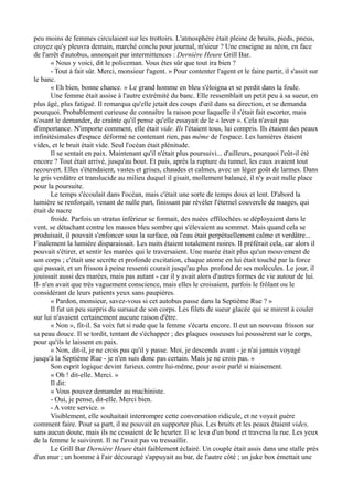 peu moins de femmes circulaient sur les trottoirs. L'atmosphère était pleine de bruits, pieds, pneus,
croyez qu'y pleuvra demain, marché conclu pour journal, m'sieur ? Une enseigne au néon, en face
de l'arrêt d'autobus, annonçait par intermittences : Dernière Heure Grill Bar.
« Nous y voici, dit le policeman. Vous êtes sûr que tout ira bien ?
- Tout à fait sûr. Merci, monsieur l'agent. » Pour contenter l'agent et le faire partir, il s'assit sur
le banc.
« Eh bien, bonne chance. » Le grand homme en bleu s'éloigna et se perdit dans la foule.
Une femme était assise à l'autre extrémité du banc. Elle ressemblait un petit peu à sa sueur, en
plus âgé, plus fatigué. Il remarqua qu'elle jetait des coups d'œil dans sa direction, et se demanda
pourquoi. Probablement curieuse de connaître la raison pour laquelle il s'était fait escorter, mais
n'osant le demander, de crainte qu'il pense qu'elle essayait de le « lever ». Cela n'avait pas
d'importance. N'importe comment, elle était vide. Ils l'étaient tous, lui compris. Ils étaient des peaux
infinitésimales d'espace déformé ne contenant rien, pas même de l'espace. Les lumières étaient
vides, et le bruit était vide. Seul l'océan était plénitude.
Il se sentait en paix. Maintenant qu'il n'était plus poursuivi... d'ailleurs, pourquoi l'eût-il été
encore ? Tout était arrivé, jusqu'au bout. Et puis, après la rupture du tunnel, les eaux avaient tout
recouvert. Elles s'étendaient, vastes et grises, chaudes et calmes, avec un léger goût de larmes. Dans
le gris verdâtre et translucide au milieu duquel il gisait, mollement balancé, il n'y avait nulle place
pour la poursuite.
Le temps s'écoulait dans l'océan, mais c'était une sorte de temps doux et lent. D'abord la
lumière se renforçait, venant de nulle part, finissant par révéler l'éternel couvercle de nuages, qui
était de nacre
froide. Parfois un stratus inférieur se formait, des nuées effilochées se déployaient dans le
vent, se détachant contre les masses bleu sombre qui s'élevaient au sommet. Mais quand cela se
produisait, il pouvait s'enfoncer sous la surface, où l'eau était perpétuellement calme et verdâtre...
Finalement la lumière disparaissait. Les nuits étaient totalement noires. Il préférait cela, car alors il
pouvait s'étirer, et sentir les marées qui le traversaient. Une marée était plus qu'un mouvement de
son corps ; c'était une secrète et profonde excitation, chaque atome en lui était touché par la force
qui passait, et un frisson à peine ressenti courait jusqu'au plus profond de ses molécules. Le jour, il
jouissait aussi des marées, mais pas autant - car il y avait alors d'autres formes de vie autour de lui.
Il- n'en avait que très vaguement conscience, mais elles le croisaient, parfois le frôlant ou le
considérant de leurs patients yeux sans paupières.
« Pardon, monsieur, savez-vous si cet autobus passe dans la Septième Rue ? »
Il fut un peu surpris du sursaut de son corps. Les filets de sueur glacée qui se mirent à couler
sur lui n'avaient certainement aucune raison d'être.
« Non », fit-il. Sa voix fut si rude que la femme s'écarta encore. Il eut un nouveau frisson sur
sa peau douce. Il se tordit, tentant de s'échapper ; des plaques osseuses lui poussèrent sur le corps,
pour qu'ils le laissent en paix.
« Non, dit-il, je ne crois pas qu'il y passe. Moi, je descends avant - je n'ai jamais voyagé
jusqu'à la Septième Rue - je n'en suis donc pas certain. Mais je ne crois pas. »
Son esprit logique devint furieux contre lui-même, pour avoir parlé si niaisement.
« Oh ! dit-elle. Merci. »
Il dit:
« Vous pouvez demander au machiniste.
- Oui, je pense, dit-elle. Merci bien.
- A votre service. »
Visiblement, elle souhaitait interrompre cette conversation ridicule, et ne voyait guère
comment faire. Pour sa part, il ne pouvait en supporter plus. Les bruits et les peaux étaient vides,
sans aucun doute, mais ils ne cessaient de le heurter. Il se leva d'un bond et traversa la rue. Les yeux
de la femme le suivirent. Il ne l'avait pas vu tressaillir.
Le Grill Bar Dernière Heure était faiblement éclairé. Un couple était assis dans une stalle près
d'un mur ; un homme à l'air découragé s'appuyait au bar, de l'autre côté ; un juke box émettait une
 
