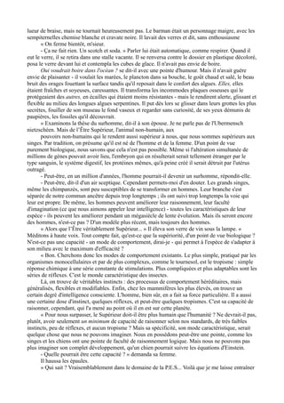 lueur de braise, mais ne tournait heureusement pas. Le barman était un personnage maigre, avec les
sempiternelles chemise blanche et cravate noire. Il lavait des verres et dit, sans enthousiasme
« On ferme bientôt, m'sieur.
- Ça ne fait rien. Un scotch et soda. » Parler lui était automatique, comme respirer. Quand il
eut le verre, il se retira dans une stalle vacante. Il se renversa contre le dossier en plastique décoloré,
posa le verre devant lui et contempla les cubes de glace. Il n'avait pas envie de boire.
Oui voudrait boire dans l'océan ? se dit-il avec une pointe d'humour. Mais il n'avait guère
envie de plaisanter - il voulait les marées, le plancton dans sa bouche, le goût chaud et salé, le beau
bruit des orages fouettant la surface tandis qu'il reposait dans le confort des algues. Elles, elles
étaient fraîches et soyeuses, caressantes. Il transforma les incommodes plaques osseuses qui le
protégeaient des autres, en écailles qui étaient moins résistantes - mais le rendirent alerte, glissant et
flexible au milieu des longues algues serpentines. Il put dès lors se glisser dans leurs grottes les plus
secrètes, fouiller de son museau le fond vaseux et regarder sans curiosité, de ses yeux démunis de
paupières, les fossiles qu'il découvrait.
« Examinons la thèse du surhomme, dit-il à son épouse. Je ne parle pas de l'Ubermensch
nietzschéen. Mais de l’Être Supérieur, l'animal non-humain, aux
pouvoirs non-humains qui le rendent aussi supérieur à nous, que nous sommes supérieurs aux
singes. Par tradition, on présume qu'il est né de l'homme et de la femme. D'un point de vue
purement biologique, nous savons que cela n'est pas possible. Même si l'altération simultanée de
millions de gènes pouvait avoir lieu, l'embryon qui en résulterait serait tellement étranger par le
type sanguin, le système digestif, les protéines mêmes, qu'à peine créé il serait détruit par l'utérus
outragé.
- Peut-être, en un million d'années, l'homme pourrait-il devenir un surhomme, répondit-elle.
- Peut-être, dit-il d'un air sceptique. Cependant permets-moi d'en douter. Les grands singes,
même les chimpanzés, sont peu susceptibles de se transformer en hommes. Leur branche s'est
séparée de notre commun ancêtre depuis trop longtemps ; ils ont suivi trop longtemps la voie qui
leur est propre. De même, les hommes peuvent améliorer leur raisonnement, leur faculté
d'imagination (ce que nous aimons appeler leur intelligence) - toutes les caractéristiques de leur
espèce - ils peuvent les améliorer pendant un mégasiècle de lente évolution. Mais ils seront encore
des hommes, n'est-ce pas ? D'un modèle plus récent, mais toujours des hommes.
« Alors que l’Être véritablement Supérieur... » Il éleva son verre de vin sous la lampe. «
Méditons à haute voix. Tout compte fait, qu'est-ce que la supériorité, d'un point de vue biologique ?
N'est-ce pas une capacité - un mode de comportement, dirai-je - qui permet à l'espèce de s'adapter à
son milieu avec le maximum d'efficacité ?
« Bon. Cherchons donc les modes de comportement existants. Le plus simple, pratiqué par les
organismes monocellulaires et par de plus complexes, comme le tournesol, est le tropisme : simple
réponse chimique à une série constante de stimulations. Plus compliquées et plus adaptables sont les
séries de réflexes. C'est le monde caractéristique des insectes.
Là, on trouve de véritables instincts : des processus de comportement héréditaires, mais
généralisés, flexibles et modifiables. Enfin, chez les mammifères les plus élevés, on trouve un
certain degré d'intelligence consciente. L'homme, bien sûr, en a fait sa force particulière. Il a aussi
une certaine dose d'instinct, quelques réflexes, et peut-être quelques tropismes. C'est sa capacité de
raisonner, cependant, qui l'a mené au point où il en est sur cette planète.
« Pour nous surpasser, le Supérieur doit-il être plus humain que l'humanité ? Ne devrait-il pas,
plutôt, avoir seulement un minimum de capacité de raisonner selon nos standards, de très faibles
instincts, peu de réflexes, et aucun tropisme ? Mais sa spécificité, son mode caractéristique, serait
quelque chose que nous ne pouvons imaginer. Nous en possédons peut-être une pointe, comme les
singes et les chiens ont une pointe de faculté de raisonnement logique. Mais nous ne pouvons pas
plus imaginer son complet développement, qu'un chien pourrait suivre les équations d'Einstein.
- Quelle pourrait être cette capacité ? » demanda sa femme.
Il haussa les épaules.
« Qui sait ? Vraisemblablement dans le domaine de la P.E.S... Voilà que je me laisse entraîner
 