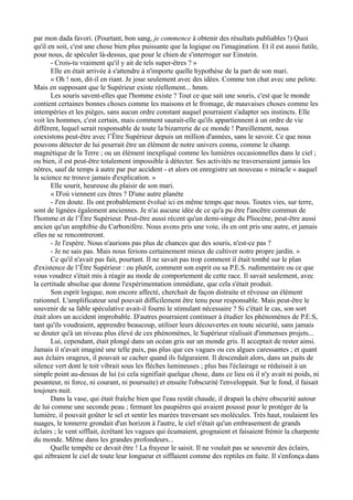 par mon dada favori. (Pourtant, bon sang, je commence à obtenir des résultats publiables !) Quoi
qu'il en soit, c'est une chose bien plus puissante que la logique ou l'imagination. Et il est aussi futile,
pour nous, de spéculer là-dessus, que pour le chien de s'interroger sur Einstein.
- Crois-tu vraiment qu'il y ait de tels super-êtres ? »
Elle en était arrivée à s'attendre à n'importe quelle hypothèse de la part de son mari.
« Oh ! non, dit-il en riant. Je joue seulement avec des idées. Comme ton chat avec une pelote.
Mais en supposant que le Supérieur existe réellement... hmm.
Les souris savent-elles que l'homme existe ? Tout ce que sait une souris, c'est que le monde
contient certaines bonnes choses comme les maisons et le fromage, de mauvaises choses comme les
intempéries et les pièges, sans aucun ordre constant auquel pourraient s'adapter ses instincts. Elle
voit les hommes, c'est certain, mais comment saurait-elle qu'ils appartiennent à un ordre de vie
différent, lequel serait responsable de toute la bizarrerie de ce monde ! Pareillement, nous
coexistons peut-être avec l’Être Supérieur depuis un million d'années, sans le savoir. Ce que nous
pouvons détecter de lui pourrait être un élément de notre univers connu, comme le champ.
magnétique de la Terre ; ou un élément inexpliqué comme les lumières occasionnelles dans le ciel ;
ou bien, il est peut-être totalement impossible à détecter. Ses activités ne traverseraient jamais les
nôtres, sauf de temps à autre par pur accident - et alors on enregistre un nouveau « miracle » auquel
la science ne trouve jamais d'explication. »
Elle sourit, heureuse du plaisir de son mari.
« D'où viennent ces êtres ? D'une autre planète
- J'en doute. Ils ont probablement évolué ici en même temps que nous. Toutes vies, sur terre,
sont de lignées également anciennes. Je n'ai aucune idée de ce qu'a pu être l'ancêtre commun de
l'homme et de l’Être Supérieur. Peut-être aussi récent qu'un demi-singe du Pliocène, peut-être aussi
ancien qu'un amphibie du Carbonifère. Nous avons pris une voie, ils en ont pris une autre, et jamais
elles ne se rencontreront.
- Je l'espère. Nous n'aurions pas plus de chances que des souris, n'est-ce pas ?
- Je ne sais pas. Mais nous ferions certainement mieux de cultiver notre propre jardin. »
Ce qu'il n'avait pas fait, pourtant. Il ne savait pas trop comment il était tombé sur le plan
d'existence de l’Être Supérieur : ou plutôt, comment son esprit ou sa P.E.S. rudimentaire ou ce que
vous voudrez s'était mis à réagir au mode de comportement de cette race. Il savait seulement, avec
la certitude absolue que donne l'expérimentation immédiate, que cela s'était produit.
Son esprit logique, non encore affecté, cherchait de façon distraite et rêveuse un élément
rationnel. L'amplificateur seul pouvait difficilement être tenu pour responsable. Mais peut-être le
souvenir de sa fable spéculative avait-il fourni le stimulant nécessaire ? Si c'était le cas, son sort
était alors un accident improbable. D'autres pourraient continuer à étudier les phénomènes de P.E.S,
tant qu'ils voudraient, apprendre beaucoup, utiliser leurs découvertes en toute sécurité, sans jamais
se douter qu'à un niveau plus élevé de ces phénomènes, le Supérieur réalisait d'immenses projets...
Lui, cependant, était plongé dans un océan gris sur un monde gris. Il acceptait de rester ainsi.
Jamais il n'avait imaginé une telle paix, pas plus que ces vagues ou ces algues caressantes ; et quant
aux éclairs orageux, il pouvait se cacher quand ils fulguraient. Il descendait alors, dans un puits de
silence vert dont le toit vibrait sous les flèches lumineuses ; plus bas l'éclairage se réduisait à un
simple point au-dessus de lui (si cela signifiait quelque chose, dans ce lieu où il n'y avait ni poids, ni
pesanteur, ni force, ni courant, ni poursuite) et ensuite l'obscurité l'enveloppait. Sur le fond, il faisait
toujours nuit.
Dans la vase, qui était fraîche bien que l'eau restât chaude, il drapait la chère obscurité autour
de lui comme une seconde peau ; fermant les paupières qui avaient poussé pour le protéger de la
lumière, il pouvait goûter le sel et sentir les marées traversant ses molécules. Très haut, roulaient les
nuages, le tonnerre grondait d'un horizon à l'autre, le ciel n'était qu'un embrasement de grands
éclairs ; le vent sifflait, écrêtant les vagues qui écumaient, grognaient et faisaient frémir la charpente
du monde. Même dans les grandes profondeurs...
Quelle tempête ce devait être ! La frayeur le saisit. Il ne voulait pas se souvenir des éclairs,
qui zébraient le ciel de toute leur longueur et sifflaient comme des reptiles en fuite. Il s'enfonça dans
 