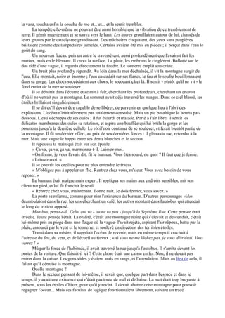 la vase, toucha enfin la couche de roc et... et... et la sentit trembler.
La tempête elle-même ne pouvait être aussi horrible que la vibration de ce tremblement de
terre. Il gémit muettement et se sauva vers le haut. Les autres grouillaient autour de lui, chassés de
leurs grottes par le cataclysme grandissant. Des mâchoires claquaient, des yeux sans paupières
brillaient comme des lampadaires jumelés. Certains avaient été mis en pièces ; il perçut dans l'eau le
goût du sang.
Un nouveau fracas, puis un autre le traversèrent, aussi profondément que l'avaient fait les
marées, mais en le blessant. Il creva la surface. La pluie, les embruns le cinglèrent. Ballotté sur le
dos ridé d'une vague, il regarda directement la foudre. Le tonnerre emplit son crâne.
Un bruit plus profond y répondit. Au loin dans la mer déchaînée, il vit la montagne surgir de
l'eau. Elle montait, noire et énorme ; l'eau cascadait sur ses flancs, le feu et le soufre bouillonnaient
dans sa gorge. Les chocs succédaient aux chocs, le secouant çà et là. Il sentit - plutôt qu'il ne vit - le
fond entier de la mer se soulever.
Il se débattit dans l'écume et se mit à fuir, cherchant les profondeurs, cherchant un endroit
d'où il ne verrait pas la montagne. Le sommet avait déjà traversé les nuages. Dans ce ciel blessé, les
étoiles brillaient singulièrement.
Il se dit qu'il devait être capable de se libérer, de parvenir en quelque lieu à l'abri des
explosions. L'océan n'était sûrement pas totalement convulsé. Mais un pic basaltique le heurta par-
dessous. L'eau s'échappa de ses ouïes ; il fut étourdi et malade. Porté à l'air libre, il sentit les
délicates membranes des ouïes se ratatiner, et aspira une bouffée qui lui brûla la gorge et les
poumons jusqu'à la dernière cellule. Le récif noir continua de se soulever, et ferait bientôt partie de
la montagne. Il fit un dernier effort, au prix de ses dernières forces : il glissa du roc, retomba à la
mer. Mais une vague le happa entre ses dents blanches et le secoua.
Il repoussa la main qui était sur son épaule.
« Ça va, ça va, ça va, marmonna-t-il. Laissez-moi.
- On ferme, je vous l'avais dit, fit le barman. Vous êtes sourd, ou quoi ? Il faut que je ferme.
- Laissez-moi. »
Il se couvrit les oreilles pour ne plus entendre le fracas.
« M'obligez pas à appeler un flic. Rentrez chez vous, m'sieur. Vous avez besoin de vous
reposer. »
Le barman était maigre mais expert. Il appliqua ses mains aux endroits sensibles, mit son
client sur pied, et lui fit franchir le seuil.
« Rentrez chez vous, maintenant. Bonne nuit. Je dois fermer, vous savez. »
La porte se referma, comme pour nier l'existence du barman. D'autres personnages vides
déambulaient dans la rue, les uns cherchant un café, les autres montant dans l'autobus qui attendait
le long du trottoir opposé.
Mon bus, pensa-t-il. Celui qui va - ou ne va pas - jusqu'à la Septième Rue. Cette pensée était
irréelle. Toute pensée l'était. La réalité, c'était une montagne noire qui s'élevait et descendait, c'était
lui-même pris au piège dans une flaque où la vague- l'avait rejeté, aspirant l'air râpeux, battu par la
pluie, assourdi par le vent et le tonnerre, et soulevé en direction des terribles étoiles.
Transi dans sa misère, il suppliait l'océan de revenir, mais en même temps il crachait à
l'adresse du feu, du vent, et de l'écueil sulfureux ; « si vous ne me lâchez pas, je vous détruirai. Vous
verrez ! »
Mû par la force de l'habitude, il avait traversé la rue jusqu'à l'autobus. Il s'arrêta devant les
portes de la voiture. Que faisait-il ici ? Cette chose était une caisse en fer. Non, il ne devait pas
entrer dans la caisse. Les gens vides y étaient assis en rangs, et l'attendaient. Mais au lieu de cela, il
fallait qu'il détruise la montagne.
Quelle montagne ?
Dans le secteur pensant de lui-même, il savait que, quelque part dans l'espace et dans le
temps, il y avait une existence qui n'était pas toute de mal et de haine. La nuit était trop bruyante à
présent, sous les étoiles d'hiver, pour qu'il y revînt. Il devait abattre cette montagne pour pouvoir
regagner l'océan... Mais ses facultés de logique fonctionnaient librement, suivant un tracé
 