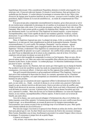 hyperbolique décroissant. Elles considéraient l'hypothèse abstraite et irréelle selon laquelle il ne
serait pas vide s'il pouvait redevenir humain. Et ensuite il serait heureux, bien qu'à présent ,il ne
souhaitât pas être humain : il voulait détruire la montagne et retourner dans la mer. Mais à titre
d'exercice de logique pour la portion inutilisée de son cerveau : pourquoi avait-il souffert, lutté, été
pourchassé, depuis l'instant où il avait été sensibilisé au... au mode de comportement de l’Être
Supérieur ?
Il ne pouvait pas plus comprendre raisonnablement la situation, qu'un chien pouvait se servir
de son instinct pour comprendre la mécanique de cet autobus ou le pourquoi de son existence. (Non,
il n'entrerait pas dans cette caisse. Il ne savait pas pourquoi, sauf que la caisse était vide, et qu'elle
l'attendait. Mais il était certain qu'elle se rendait à la Septième Rue.) Malgré tout, la raison n'était
pas absolument inutile. Les activités de l’Être Supérieur lui étaient toujours - et pour toujours -
incompréhensibles, mais il était capable de décrire leur tendance générale. Violence, cruauté,
destruction. Ce qui n'offrait aucun sens ! Nulle espèce utilisant ses pouvoirs à de telles fins ne
pouvait survivre.
Donc, le Supérieur n'agissait pas ainsi. La plupart du temps, il/elle se contentait d'être l’Être
Supérieur et, en tant que tel, était complètement au-delà de la perception humaine. Pourtant,
occasionnellement, il y avait conflit. Par analogie, l'humanité - tous les animaux - agissait
constructivement dans l'ensemble, mais s'engageait parfois dans des luttes internes. Et le
Supérieur ? Eh bien, évidemment l’Être Supérieur ne connaissait pas la guerre dans le sens humain
du mot. Impossible de spéculer sur ce qu'il. connaissait : des conflits d'une certaine espèce, en tout
cas, dont l'issue ne dépendait pas de la raison ou du compromis, mais de la force. Et la force
employée relevait (pour lui donner un nom) de la P.E.S.
Une souris était incapable de comprendre la science ou l'art humains. Dans un sens, elle ne
pouvait même pas les voir. Mais une souris était susceptible d'être affectée par la manifestation
humaine la plus basse, la plus animale : le combat physique. Un théorème mathématique n'existait
pas pour la souris : une balle, si.
Par analogie encore, lui, l'humain, était une souris qui s'était égarée sur un champ de bataille.
Par accident il avait été sensibilisé au plus bas mode de comportement de l’Être Supérieur et, en
conséquence, s'en trouvait affecté ; il était pris entre les flux opposés d'un combat à mort.
Non qu'il ressentît directement ce qu'accomplissait réellement l’Être Supérieur. Tout ce qui
était arrivé était seulement la façon dont les forces, les courants, agissaient sur lui. Cherchant
frénétiquement un équilibre, son esprit interprétait ces stimulations surnaturelles dans les termes
humains les plus proches.
Il songea que ses sensations devaient vaguement refléter le déroulement de la bataille. Un
parti, ou une entité, ou... Aleph... avait pris le dessus et, en un certain sens, poursuivi l'adversaire
jusqu'à ce que ce dernier trouvât un abri provisoire. Zayin avait alors eu loisir de souffler, puis
Aleph l'avait découvert de nouveau, et pourchassé. Acculé, Zayin avait lutté si férocement, qu'Aleph
avait dû battre en retraite à son tour. A présent Zayin, s'étant ressaisi durant l'accalmie qui avait
suivi, reprenait le combat... Mais rien de tout ceci ne faisait de différence. Les actes des Supérieurs
étaient, en eux-mêmes, incompréhensibles à l'homo sapiens. Il était la souris sur le terrain de
bataille, pas autre chose.
Avec de la chance, une souris pouvait échapper à l'éclatement des obus et à la brûlure des
balles traçantes avant d'être anéantie. Un homme pouvait échapper à cet autre conflit avant d'avoir
l'esprit ravagé : en se désensibilisant, en cessant de percevoir les énergies transcendantes qui
l'environnaient, tout comme on peut éviter un éclairage trop vif en fermant les yeux. Mais quelle
était la bonne méthode de désensibilisation ?
Plus loin des nuages s'ouvrirent et il aperçut la lune flottant au milieu des étoiles, dont l'éclat
était aussi glacial que le vent. Sa chair frémit sous la morsure du froid et des secousses sismiques.
Mais l'océan, blanchâtre sous la lune, bouillonnait à proximité il en sentait l'impact vibrer à travers
la montagne. Il commença à ramper hors de sa petite flaque.
Comment m'échapper ?
« Hé, m'sieur, vous montez dans l'autobus, oui ou non ? »
 