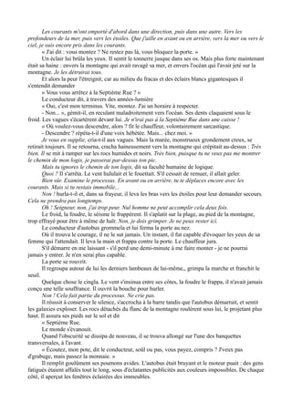 Les courants m'ont emporté d'abord dans une direction, puis dans une autre. Vers les
profondeurs de la mer, puis vers les étoiles. Que j'aille en avant ou en arrière, vers la mer ou vers le
ciel, je suis encore pris dans les courants.
« J'ai dit : vous montez ? Ne restez pas là, vous bloquez la porte. »
Un éclair lui brûla les yeux. Il sentit le tonnerre jusque dans ses os. Mais plus forte maintenant
était sa haine : envers la montagne qui avait ravagé sa mer, et envers l'océan qui l'avait jeté sur la
montagne. Je les détruirai tous.
Et alors la peur l'étreignit, car au milieu du fracas et des éclairs blancs gigantesques il
s'entendit demander
« Vous vous arrêtez à la Septième Rue ? »
Le conducteur dit, à travers des années-lumière
« Oui, c'est mon terminus. Vite, montez. J'ai un horaire à respecter.
- Non... », gémit-il, en reculant maladroitement vers l'océan. Ses dents claquaient sous le
froid. Les vagues s'écartèrent devant lui. Je n'irai pas à la Septième Rue dans une caisse !
« Où voulez-vous descendre, alors ? fit le chauffeur, volontairement sarcastique.
- Descendre ? répéta-t-il d'une voix hébétée. Mais... chez moi. »
Je vous en supplie, cria-t-il aux vagues. Mais la marée, monstrueux grondement creux, se
retirait toujours. Il se retourna, cracha haineusement vers la montagne qui crépitait au-dessus : Très
bien. Il se mit à ramper sur les rocs humides et noirs. Très bien, puisque tu ne veux pas me montrer
le chemin de mon logis, je passerai par-dessus ton pic.
Mais tu ignores le chemin de ton logis, dit sa faculté humaine de logique.
Quoi ? Il s'arrêta. Le vent hululait et le fouettait. S'il cessait de remuer, il allait geler.
Bien sûr. Examine le processus. En avant ou en arrière, tu te déplaces encore avec les
courants. Mais si tu restais immobile...
Non ! hurla-t-il et, dans sa frayeur, il leva les bras vers les étoiles pour leur demander secours.
Cela ne prendra pas longtemps.
Oh ! Seigneur, non, j'ai trop peur. Nul homme ne peut accomplir cela deux fois.
Le froid, la foudre, le séisme le frappèrent. Il s'aplatit sur la plage, au pied de la montagne,
trop effrayé pour être à même de haïr. Non, je dois grimper. Je ne peux rester ici.
Le conducteur d'autobus grommela et lui ferma la porte au nez.
Où il trouva le courage, il ne le sut jamais. Un instant, il fut capable d'évoquer les yeux de sa
femme qui l'attendait. Il leva la main et frappa contre la porte. Le chauffeur jura.
S'il démarre en me laissant - s'il perd une demi-minute à me faire monter - je ne pourrai
jamais y entrer. Je n'en serai plus capable.
La porte se rouvrit.
Il regroupa autour de lui les derniers lambeaux de lui-même,, grimpa la marche et franchit le
seuil.
Quelque chose le cingla. Le vent s'insinua entre ses côtes, la foudre le frappa, il n'avait jamais
conçu une telle souffrance. Il ouvrit la bouche pour hurler.
Non ! Cela fait partie du processus. Ne crie pas.
Il réussit à conserver le silence, s'accrocha à la barre tandis que l'autobus démarrait, et sentit
les galaxies exploser. Les rocs détachés du flanc de la montagne roulèrent sous lui, le projetant plus
haut. Il assura ses pieds sur le sol et dit
« Septième Rue.
Le monde s'évanouit.
Quand l'obscurité se dissipa de nouveau, il se trouva allongé sur l'une des banquettes
transversales, à l'avant.
« Écoutez, mon pote, dit le conducteur, soûl ou pas, vous payez, compris ? J'veux pas
d'grabuge, mais passez la monnaie. »
Il remplit goulûment ses poumons avides. L'autobus était bruyant et le moteur puait : des gens
fatigués étaient affalés tout le long, sous d'éclatantes publicités aux couleurs impossibles. De chaque
côté, il aperçut les fenêtres éclairées des immeubles.
 