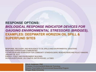 RESPONSE OPTIONS:
BIOLOGICAL RESPONSE INDICATOR DEVICES FOR
GAUGING ENVIRONMENTAL STRESSORS (BRIDGES),
EXAMPLES: DEEPWATER HORIZON OIL SPILL &
SUPERFUND SITES

RESPONSE, RECOVERY, AND RESILIENCE TO OIL SPILLS AND ENVIRONMENTAL DISASTERS:
ENGAGING EXPERTS AND COMMUNITIES
A SYMPOSIUM AND WORKSHOP FOR COMMUNITY STAKEHOLDERS, RESEARCHERS AND POLICY MAKERS
JANUARY 29, 2013
ENERGY, COAST AND ENVIRONMENT BUILDING,
WOODS AUDITORIUM, LSU CAMPUS, BATON ROUGE, LA 70803

Kim A. Anderson, PhD
Professor, Environmental & Molecular Toxicology
Director, Food Safety & Environmental Stewardship Program
Oregon State University

 