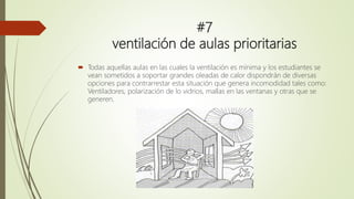 #7
ventilación de aulas prioritarias
 Todas aquellas aulas en las cuales la ventilación es mínima y los estudiantes se
vean sometidos a soportar grandes oleadas de calor dispondrán de diversas
opciones para contrarrestar esta situación que genera incomodidad tales como:
Ventiladores, polarización de lo vidrios, mallas en las ventanas y otras que se
generen.
 