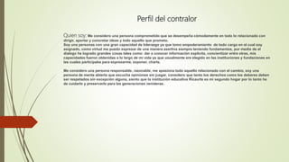 Perfil del contralor
Quien soy: Me considero una persona comprometido que se desempeña cómodamente en todo lo relacionado con
dirigir, aportar y concretar ideas y todo aquello que prometo.
Soy una personas con una gran capacidad de liderazgo ya que tomo empoderamiento de todo cargo en el cual soy
asignado, como virtud me puedo expresar de una manera asertiva siempre teniendo fundamentos, por medio de el
dialogo he logrado grandes cosas tales como: dar a conocer información explicita, concientizar entre otras, mis
capacidades fueron obtenidas a lo largo de mi vida ya que usualmente ere elegido en las instituciones y fundaciones en
las cuales participaba para expresarme, exponer, charla.
Me considero una persona responsable, razonable, me apasiona todo aquello relacionado con el cambio, soy una
persona de mente abierta que escucha opiniones sin juzgar, considero que tanto los derechos como los deberes deben
ser respetados sin excepción alguna, siento que la institución educativa Ricaurte es mi segundo hogar por lo tanto he
de cuidarlo y preservarlo para las generaciones venideras.
 