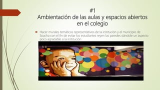 #1
Ambientación de las aulas y espacios abiertos
en el colegio
 Hacer murales temáticos representativos de la institución y el municipio de
Soacha con el fin de evitar los estudiantes reyen las paredes dándole un aspecto
poco agradable a la institución
 