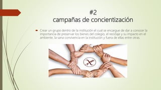 #2
campañas de concientización
 Crear un grupo dentro de la institución el cual se encargue de dar a conocer la
importancia de preservar los bienes del colegio, el reciclaje y su impacto en el
ambiente, la sana convivencia en la institución y fuera de ellas entre otras.
 