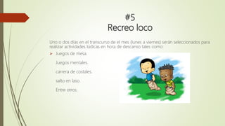 #5
Recreo loco
Uno o dos días en el transcurso de el mes (lunes a viernes) serán seleccionados para
realizar actividades lúdicas en hora de descanso tales como:
 Juegos de mesa.
Juegos mentales.
carrera de costales.
salto en laso.
Entre otros.
 