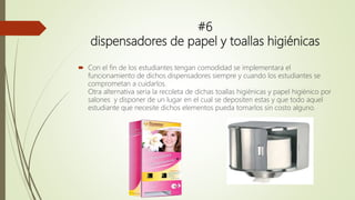 #6
dispensadores de papel y toallas higiénicas
 Con el fin de los estudiantes tengan comodidad se implementara el
funcionamiento de dichos dispensadores siempre y cuando los estudiantes se
comprometan a cuidarlos.
Otra alternativa seria la recoleta de dichas toallas higiénicas y papel higiénico por
salones y disponer de un lugar en el cual se depositen estas y que todo aquel
estudiante que necesite dichos elementos pueda tomarlos sin costo alguno.
 