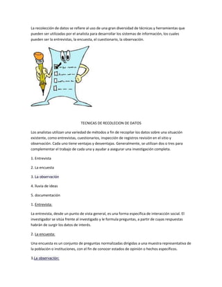 La recolección de datos se refiere al uso de una gran diversidad de técnicas y herramientas que
pueden ser utilizadas por el analista para desarrollar los sistemas de información, los cuales
pueden ser la entrevistas, la encuesta, el cuestionario, la observación.

TECNICAS DE RECOLECION DE DATOS
Los analistas utilizan una variedad de métodos a fin de recopilar los datos sobre una situación
existente, como entrevistas, cuestionarios, inspección de registros revisión en el sitio y
observación. Cada uno tiene ventajas y desventajas. Generalmente, se utilizan dos o tres para
complementar el trabajo de cada una y ayudar a asegurar una investigación completa.
1. Entrevista
2. La encuesta
3. La observación
4. lluvia de ideas
5. documentación
1. Entrevista:
La entrevista, desde un punto de vista general, es una forma específica de interacción social. El
investigador se sitúa frente al investigado y le formula preguntas, a partir de cuyas respuestas
habrán de surgir los datos de interés.
2. La encuesta:
Una encuesta es un conjunto de preguntas normalizadas dirigidas a una muestra representativa de
la población o instituciones, con el fin de conocer estados de opinión o hechos específicos.
3.La observación:

 