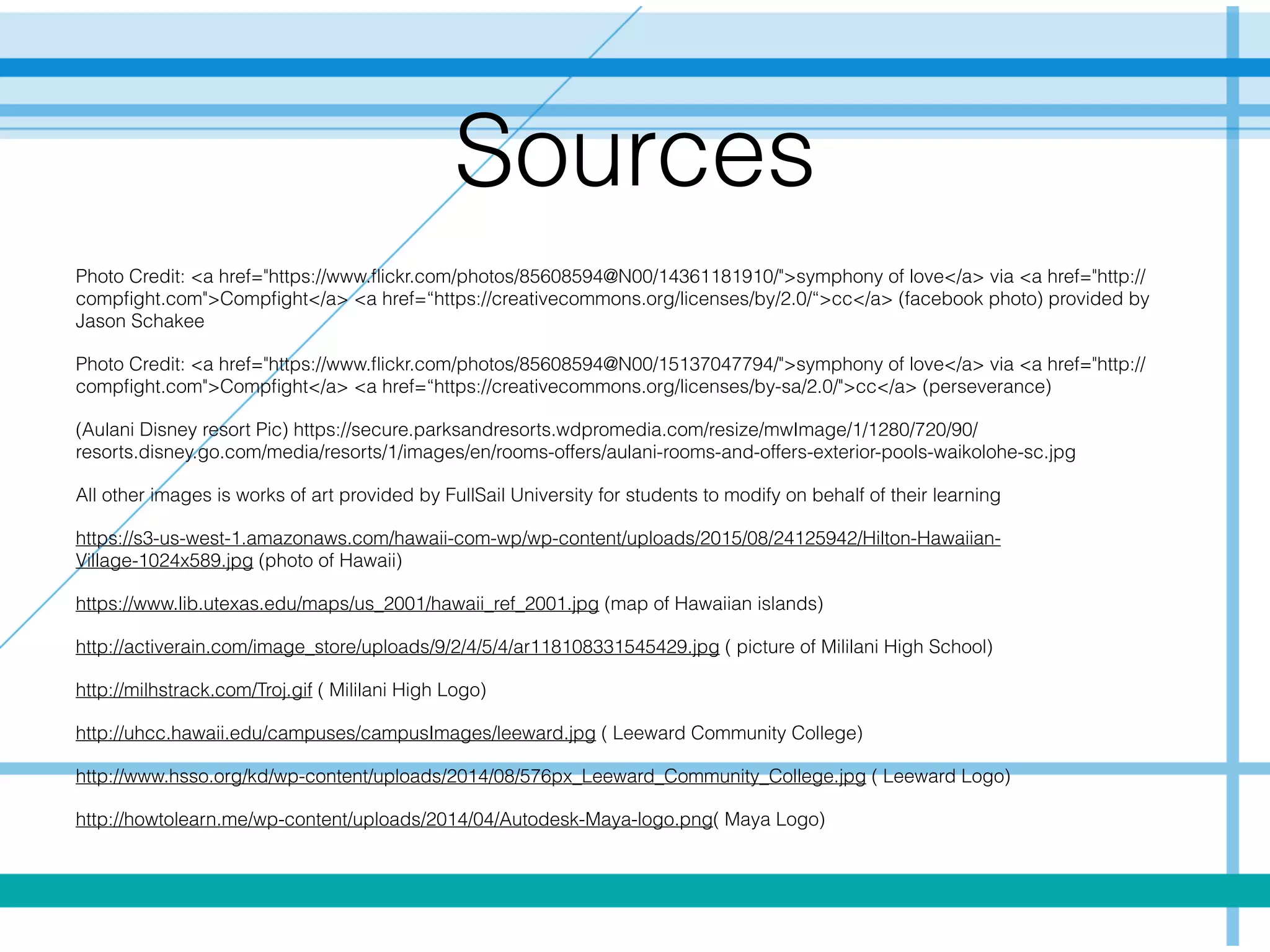 Sources
Photo Credit: <a href="https://www.ﬂickr.com/photos/85608594@N00/14361181910/">symphony of love</a> via <a href="http://
compﬁght.com">Compﬁght</a> <a href=“https://creativecommons.org/licenses/by/2.0/“>cc</a> (facebook photo) provided by
Jason Schakee
Photo Credit: <a href="https://www.ﬂickr.com/photos/85608594@N00/15137047794/">symphony of love</a> via <a href="http://
compﬁght.com">Compﬁght</a> <a href=“https://creativecommons.org/licenses/by-sa/2.0/">cc</a> (perseverance)
(Aulani Disney resort Pic) https://secure.parksandresorts.wdpromedia.com/resize/mwImage/1/1280/720/90/
resorts.disney.go.com/media/resorts/1/images/en/rooms-offers/aulani-rooms-and-offers-exterior-pools-waikolohe-sc.jpg
All other images is works of art provided by FullSail University for students to modify on behalf of their learning
https://s3-us-west-1.amazonaws.com/hawaii-com-wp/wp-content/uploads/2015/08/24125942/Hilton-Hawaiian-
Village-1024x589.jpg (photo of Hawaii)
https://www.lib.utexas.edu/maps/us_2001/hawaii_ref_2001.jpg (map of Hawaiian islands)
http://activerain.com/image_store/uploads/9/2/4/5/4/ar118108331545429.jpg ( picture of Mililani High School)
http://milhstrack.com/Troj.gif ( Mililani High Logo)
http://uhcc.hawaii.edu/campuses/campusImages/leeward.jpg ( Leeward Community College)
http://www.hsso.org/kd/wp-content/uploads/2014/08/576px_Leeward_Community_College.jpg ( Leeward Logo)
http://howtolearn.me/wp-content/uploads/2014/04/Autodesk-Maya-logo.png( Maya Logo)
 
