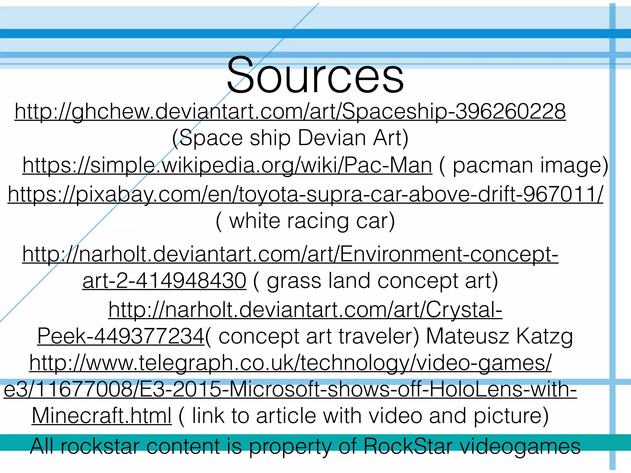 Sources
http://ghchew.deviantart.com/art/Spaceship-396260228
(Space ship Devian Art)
https://simple.wikipedia.org/wiki/Pac-Man ( pacman image)
https://pixabay.com/en/toyota-supra-car-above-drift-967011/
( white racing car)
http://narholt.deviantart.com/art/Environment-concept-
art-2-414948430 ( grass land concept art)
http://narholt.deviantart.com/art/Crystal-
Peek-449377234( concept art traveler) Mateusz Katzg
All rockstar content is property of RockStar videogames
http://www.telegraph.co.uk/technology/video-games/
e3/11677008/E3-2015-Microsoft-shows-off-HoloLens-with-
Minecraft.html ( link to article with video and picture)
 