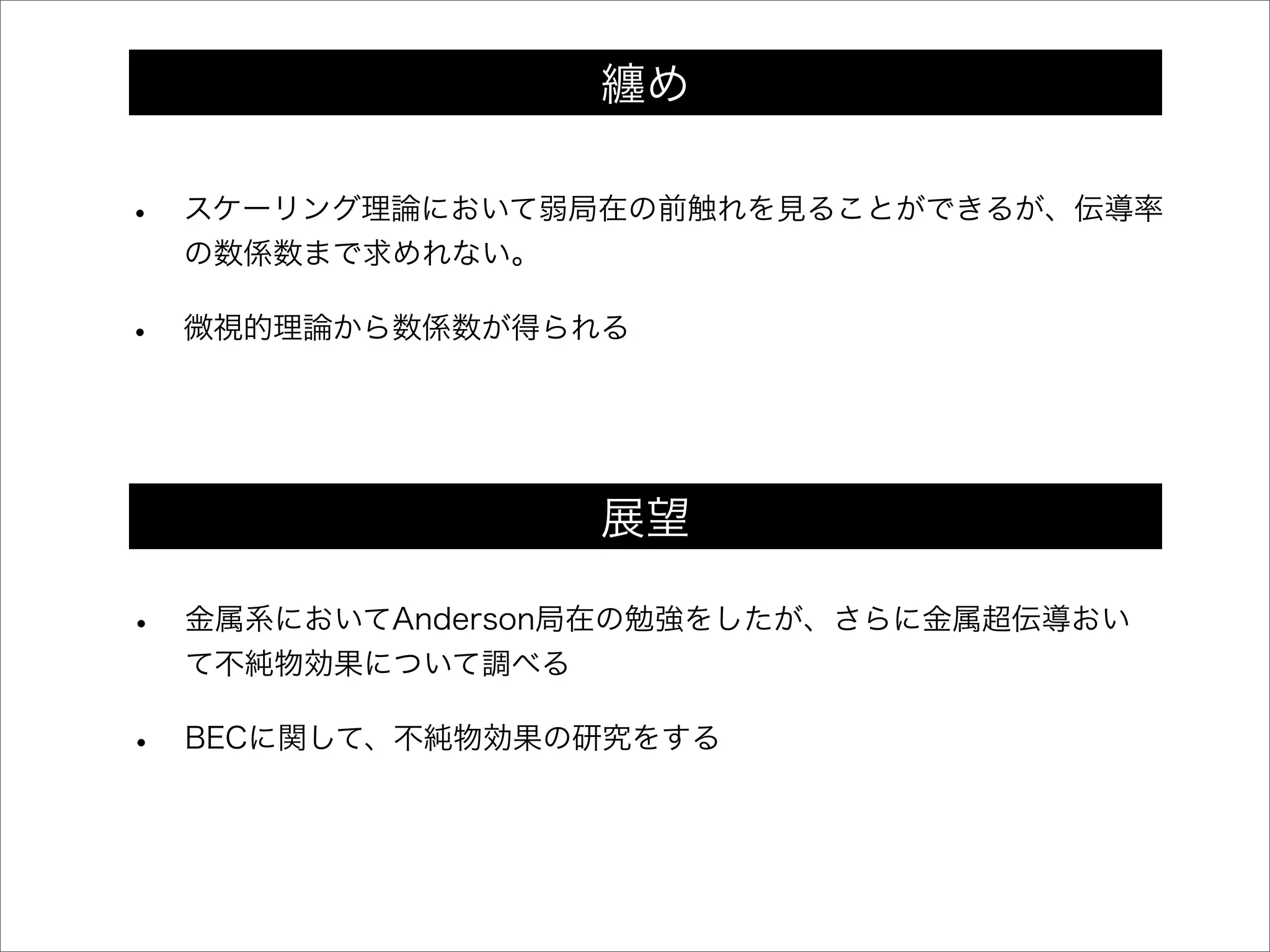 • スケーリング理論において弱局在の前触れを見ることができるが、伝導率
の数係数まで求めれない。
• 微視的理論から数係数が得られる
• 金属系においてAnderson局在の勉強をしたが、さらに金属超伝導おい
て不純物効果について調べる
• BECに関して、不純物効果の研究をする
纏め
展望
 