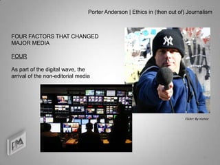 Porter Anderson | Ethics in (then out of) Journalism



FOUR FACTORS THAT CHANGED
MAJOR MEDIA

FOUR

As part of the digital wave, the
arrival of the non-editorial media




                                                                         Flickr: By niznoz




                                                                                     10
 