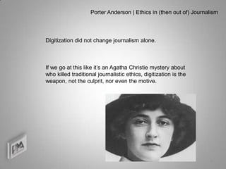 Porter Anderson | Ethics in (then out of) Journalism




Digitization did not change journalism alone.



If we go at this like it’s an Agatha Christie mystery about
who killed traditional journalistic ethics, digitization is the
weapon, not the culprit, nor even the motive.




                                                                    4
 