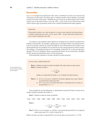 90 Capítulo 3 Estadística descriptiva: medidas numéricas
Percentiles
Un percentil proporciona información sobre cómo se distribuyen los datos en el intervalo del
valor menor al valor mayor. Para datos que no contienen muchos valores repetidos, el percentil
p-ésimo los divide en dos partes. Alrededor de p por ciento de las observaciones tiene valores
menores que el percentil p-ésimo y cerca de (100 ! p) por ciento de las observaciones tiene
valores mayores que el percentil p-ésimo. Éste se define formalmente del modo siguiente.
Los colegios y universidades suelen reportar los resultados de los exámenes de admisión en
términos de percentiles. Por ejemplo, suponga que un solicitante obtiene una puntuación bru-
ta de 54 en la parte verbal de un examen de admisión. Esta información no dice mucho acerca
del desempeño que este estudiante tuvo en relación con otros que presentaron el mismo examen.
Sin embargo, si la puntuación bruta de 54 corresponde al percentil 70, se sabe que aproxima-
damente 70% de los estudiantes obtuvo una puntuación menor a la de esta persona y alrededor
de 30% alcanzó una puntuación mayor a la de esta persona.
El procedimiento siguiente se usa para calcular el p-ésimo percentil.
PERCENTIL
El percentil p-ésimo es un valor tal que por lo menos p por ciento de las observaciones
es menor o igual que este valor, y por lo menos (100 ! p) por ciento de las observacio-
nes es mayor o igual que este valor.
CÁLCULO DEL p-ÉSIMO PERCENTIL
Paso 1. Ordene los datos de modo ascendente (del valor menor al valor mayor).
Paso 2. Calcule un índice i
i "
p
100
n
donde p es el percentil de interés y n es el número de observaciones.
Paso 3. a) Si i no es un entero, redondéelo. El entero siguiente mayor que i denota
la posición del p-ésimo percentil.
b) Si i es un entero, el p-ésimo percentil es el promedio de los valores en
las posiciones i e i $ 1.
La ejecución de estos
pasos facilita el cálculo
de percentiles.
Como ejemplo de este procedimiento, se determinará el percentil 85 para los datos de los
sueldos iniciales mensuales de la tabla 3.1.
Paso 1. Ordene los datos de modo ascendente.
3310 3355 3450 3480 3480 3490 3520 3540 3550 3650 3730 3925
Paso 2.
i "
p
100
n "
85
100
12 " 10.2
Paso 3. Como i no es un entero, se redondea. La posición del percentil 85 es el siguiente
entero mayor que 10.2, es decir, la posición 11.
Observe de nuevo los datos: el percentil 85 es el valor de datos en la posición 11, o 3730.
 