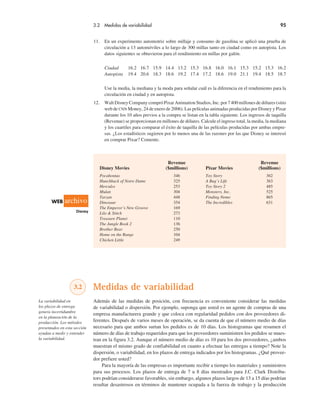 3.2 Medidas de variabilidad 95
11. En un experimento automotriz sobre millaje y consumo de gasolina se aplicó una prueba de
circulación a 13 automóviles a lo largo de 300 millas tanto en ciudad como en autopista. Los
datos siguientes se obtuvieron para el rendimiento en millas por galón.
Ciudad 16.2 16.7 15.9 14.4 13.2 15.3 16.8 16.0 16.1 15.3 15.2 15.3 16.2
Autopista 19.4 20.6 18.3 18.6 19.2 17.4 17.2 18.6 19.0 21.1 19.4 18.5 18.7
Use la media, la mediana y la moda para señalar cuál es la diferencia en el rendimiento para la
circulación en ciudad y en autopista.
12. Walt Disney Company compró Pixar Animation Studios, Inc. por 7400 millones de dólares (sitio
web de CNN Money, 24 de enero de 2006). Las películas animadas producidas por Disney y Pixar
durante los 10 años previos a la compra se listan en la tabla siguiente. Los ingresos de taquilla
(Revenue) se proporcionan en millones de dólares. Calcule el ingreso total, la media, la mediana
y los cuartiles para comparar el éxito de taquilla de las películas producidas por ambas empre-
sas. ¿Los estadísticos sugieren por lo menos una de las razones por las que Disney se interesó
en comprar Pixar? Comente.
Revenue Revenue
Disney Movies ($millions) Pixar Movies ($millions)
Pocahontas 346 Toy Story 362
Hunchback of Notre Dame 325 A Bug’s Life 363
Hercules 253 Toy Story 2 485
Mulan 304 Monsters, Inc. 525
Tarzan 448 Finding Nemo 865
Dinosaur 354 The Incredibles 631
The Emperor’s New Groove 169
Lilo & Stitch 273
Treasure Planet 110
The Jungle Book 2 136
Brother Bear 250
Home on the Range 104
Chicken Little 249
3.2 Medidas de variabilidad
Además de las medidas de posición, con frecuencia es conveniente considerar las medidas
de variabilidad o dispersión. Por ejemplo, suponga que usted es un agente de compras de una
empresa manufacturera grande y que coloca con regularidad pedidos con dos proveedores di-
ferentes. Después de varios meses de operación, se da cuenta de que el número medio de días
necesario para que ambos surtan los pedidos es de 10 días. Los histogramas que resumen el
número de días de trabajo requeridos para que los proveedores suministren los pedidos se mues-
tran en la figura 3.2. Aunque el número medio de días es 10 para los dos proveedores, ¿ambos
muestran el mismo grado de confiabilidad en cuanto a efectuar las entregas a tiempo? Note la
dispersión, o variabilidad, en los plazos de entrega indicados por los histogramas. ¿Qué provee-
dor prefiere usted?
Para la mayoría de las empresas es importante recibir a tiempo los materiales y suministros
para sus procesos. Los plazos de entrega de 7 u 8 días mostrados para J.C. Clark Distribu-
tors podrían considerarse favorables, sin embargo, algunos plazos largos de 13 a 15 días podrían
resultar desastrosos en términos de mantener ocupada a la fuerza de trabajo y la producción
La variabilidad en
los plazos de entrega
genera incertidumbre
en la planeación de la
producción. Los métodos
presentados en esta sección
ayudan a medir y entender
la variabilidad.
WEB archivo
Disney
 