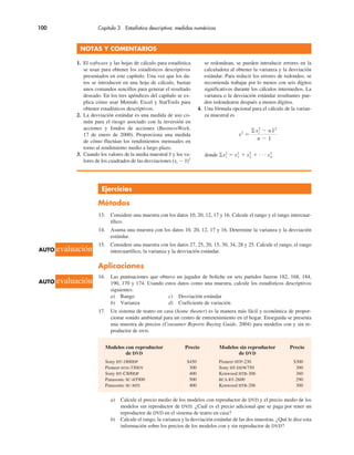 100 Capítulo 3 Estadística descriptiva: medidas numéricas
a) Calcule el precio medio de los modelos con reproductor de DVD y el precio medio de los
modelos sin reproductor de DVD. ¿Cuál es el precio adicional que se paga por tener un
reproductor de DVD en el sistema de teatro en casa?
b) Calcule el rango, la varianza y la desviación estándar de las dos muestras. ¿Qué le dice esta
información sobre los precios de los modelos con y sin reproductor de DVD?
Ejercicios
Métodos
13. Considere una muestra con los datos 10, 20, 12, 17 y 16. Calcule el rango y el rango intercuar-
tílico.
14. Asuma una muestra con los datos 10, 20, 12, 17 y 16. Determine la varianza y la desviación
estándar.
15. Considere una muestra con los datos 27, 25, 20, 15, 30, 34, 28 y 25. Calcule el rango, el rango
intercuartílico, la varianza y la desviación estándar.
Aplicaciones
16. Las puntuaciones que obtuvo un jugador de boliche en seis partidos fueron 182, 168, 184,
190, 170 y 174. Usando estos datos como una muestra, calcule los estadísticos descriptivos
siguientes:
a) Rango c) Desviación estándar
b) Varianza d) Coeficiente de variación
17. Un sistema de teatro en casa (home theater) es la manera más fácil y económica de propor-
cionar sonido ambiental para un centro de entretenimiento en el hogar. Enseguida se presenta
una muestra de precios (Consumer Reports Buying Guide, 2004) para modelos con y sin re-
productor de dvd.
Modelos con reproductor Precio Modelos sin reproductor Precio
de DVD de DVD
Sony HT-1800DP $450 Pioneer HTP-230 $300
Pioneer htd-330DV 300 Sony HT-DDW750 300
Sony HT-C800DP 400 Kenwood HTB-306 360
Panasonic SC-HT900 500 RCA RT-2600 290
Panasonic SC-MTI 400 Kenwood HTB-206 300
NOTAS Y COMENTARIOS
1. El software y las hojas de cálculo para estadística
se usan para obtener los estadísticos descriptivos
presentados en este capítulo. Una vez que los da-
tos se introducen en una hoja de cálculo, bastan
unos comandos sencillos para generar el resultado
deseado. En los tres apéndices del capítulo se ex-
plica cómo usar Minitab, Excel y StatTools para
obtener estadísticos descriptivos.
2. La desviación estándar es una medida de uso co-
mún para el riesgo asociado con la inversión en
acciones y fondos de acciones (BusinessWeek,
17 de enero de 2000). Proporciona una medida
de cómo fluctúan los rendimientos mensuales en
torno al rendimiento medio a largo plazo.
3. Cuando los valores de la media muestral x y los va-
lores de los cuadrados de las desviaciones (xi ! x)2
se redondean, se pueden introducir errores en la
calculadora al obtener la varianza y la desviación
estándar. Para reducir los errores de redondeo, se
recomienda trabajar por lo menos con seis dígitos
significativos durante los cálculos intermedios. La
varianza o la desviación estándar resultantes pue-
den redondearse después a menos dígitos.
4. Una fórmula opcional para el cálculo de la varian-
za muestral es
s2
"
!x2
i ! nx2
n ! 1
donde !x2
i " x2
1 $ x2
2 $ . . . x2
n.
AUTO evaluación
AUTO evaluación
 