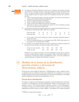102 Capítulo 3 Estadística descriptiva: medidas numéricas
1
La fórmula para el sesgo de datos muestrales es:
Sesgo "
xi ! x
s
n
(n ! 1)(n ! 2) !
3
22. La Federación Nacional de Minoristas informó que los estudiantes universitarios de primer
año gastan más en artículos de regreso a clases que cualquier otro grupo universitario (USA
Today, 4 de agosto de 2006). El archivo BackToSchool contiene una base de datos muestra-
les que compara los gastos de regreso a clases de 25 estudiantes de primer año y 20 del úl-
timo año.
a) ¿Cuál es el gasto medio de regreso a clases de cada grupo? ¿Los datos son consistentes con
el informe de la Federación Nacional de Minoristas?
b) ¿Cuál es el rango de los gastos de cada grupo?
c) ¿Cuál es el rango intercuartílico para cada grupo?
d) ¿Cuál es la desviación estándar de los gastos de cada grupo?
e) ¿Qué gastos de regreso a clases muestran más variación: los de los estudiantes de primer
año o los de los universitarios de último año?
23. Las puntuaciones anotadas por un golfista amateur en el campo de golf de Bonita Fairways, en
Bonita Springs, Florida, durante 2005 y 2006 son los siguientes.
Temporada 2005 74 78 79 77 75 73 75 77
Temporada 2006 71 70 75 77 85 80 71 79
a) Use la media y la desviación estándar para evaluar el desempeño del golfista durante el
periodo de dos años.
b) ¿Cuál es la principal diferencia en su desempeño entre 2005 y 2006? ¿Qué mejora, si la
hay, puede verse en las puntuaciones de 2006?
24. Los corredores de un equipo de atletismo universitario registraron los siguientes tiempos para
los carreras de cuarto de milla y de milla (los tiempos están en minutos).
Tiempos de cuarto de milla 0.92 0.98 1.04 0.90 0.99
Tiempos de milla 4.52 4.35 4.60 4.70 4.50
Después de ver esta muestra de tiempos, uno de los entrenadores comentó que los corredores
de cuarto de milla registraron tiempos más consistentes. Utilice la desviación estándar y el
coeficiente de variación para resumir la variabilidad de los datos. ¿El uso del coeficiente de
variación indica que el comentario del entrenador es correcto?
3.3 Medidas de la forma de la distribución,
posición relativa y detección de
observaciones atípicas
Se han descrito varias medidas de ubicación y variabilidad para los datos. Además de éstas,
es importante tener una medida de la forma de la distribución. En el capítulo 2 se vio que un
histograma proporciona una representación gráfica de la forma de una distribución. Una medida
numérica importante de la forma de una distribución es el sesgo.
Forma de la distribución
En la figura 3.3 aparecen cuatro histogramas elaborados a partir de distribuciones de frecuen-
cia relativa. Los histogramas A y B están moderadamente sesgados. El A está sesgado a la iz-
quierda; su sesgo es !0.85. El B está sesgado a la derecha; su sesgo es $0.85. El histograma C
es simétrico; su sesgo es cero. El D está muy sesgado a la derecha; su sesgo es 1.62. La fórmula
empleada para calcular el sesgo es un tanto compleja.1
Sin embargo, éste se obtiene fácilmente
WEB archivo
BackToSchool
 