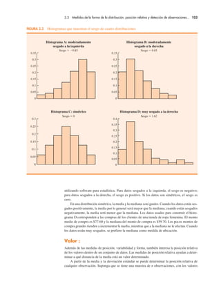 3.3 Medidas de la forma de la distribución, posición relativa y detección de observaciones... 103
utilizando software para estadística. Para datos sesgados a la izquierda, el sesgo es negativo;
para datos sesgados a la derecha, el sesgo es positivo. Si los datos son simétricos, el sesgo es
cero.
En una distribución simétrica, la media y la mediana son iguales. Cuando los datos están ses-
gados positivamente, la media por lo general será mayor que la mediana; cuando están sesgados
negativamente, la media será menor que la mediana. Los datos usados para construir el histo-
grama D corresponden a las compras de los clientes de una tienda de ropa femenina. El monto
medio de compra es $77.60 y la mediana del monto de compra es $59.70. Los pocos montos de
compra grandes tienden a incrementar la media, mientras que a la mediana no le afectan. Cuando
los datos están muy sesgados, se prefiere la mediana como medida de ubicación.
Valor z
Además de las medidas de posición, variabilidad y forma, también interesa la posición relativa
de los valores dentro de un conjunto de datos. Las medidas de posición relativa ayudan a deter-
minar a qué distancia de la media está un valor determinado.
A partir de la media y la desviación estándar se puede determinar la posición relativa de
cualquier observación. Suponga que se tiene una muestra de n observaciones, con los valores
0.3
0.25
0.2
0.15
0.1
0.05
0
0.35
0.3
0.25
0.2
0.15
0.1
0.05
0
0.35
0.3
0.25
0.2
0.15
0.1
0.05
0
Histograma A: moderadamente
sesgado a la izquierda
Sesgo ! "0.85
Histograma C: simétrico
Sesgo ! 0
Histograma B: moderadamente
sesgado a la derecha
Sesgo ! 0.85
Histograma D: muy sesgado a la derecha
Sesgo ! 1.62
0.4
0.35
0.3
0.25
0.2
0.15
0.1
0.05
0
FIGURA 3.3 Histogramas que muestran el sesgo de cuatro distribuciones
 
